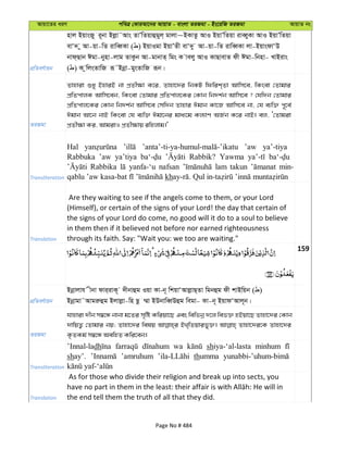 Avqv‡Zi aiY cweÎ †KviAv‡bi AvqvZ - evsjv ZiRgv - Bs‡iwR ZiRgv AvqvZ bs
cÖwZeY©vqb
nvj BqvsRy i~bv Bjøv˜Avs ZvÕwZqvûgyj& gvjv~BKvZz AvI BqvÕwZqv iveŸyKv AvI BqvÕwZqv
evÔ` y Av-qv-wZ ivweŸKv ( ) BqvIgv BqvÕZx evÔ`y Av-qv-wZ ivweŸKv jv-BqvsdvÔD
bvd&Qvb Cgv-bynv-jvg ZvKzb Av-gvbvZ& wgs K vejy AvI KvQvevZ dx Cgv-wbnv- LvBivs
( ) K zwjsZvwR iƒ˜Bbœv-gysZvwR iƒb|
ZiRgv
Zvnviv ïay BnviB bv cÖZx¶v K‡i, Zvnv‡`i wbKU wdwik&Zv Avwm‡e, wKsev †Zvgvi
cÖwZcvjK Avwm‡eb, wKsev †Zvgvi cÖwZcvj‡Ki †Kvb wb`k©b Avwm‡e ? †hw`b †Zvgvi
cÖwZcvj‡Ki †Kvb wb`k©b Avwm‡e †mw`b Zvnvi Cgvb Kv‡R Avwm‡e bv, †h e¨w³ c~‡e©
Cgvb Av‡b bvB wKsev †h e¨w³ Cgv‡bi gva¨‡g Kj¨vY AR©b K‡i bvB| ej, Ô†Zvgiv
cÖZx¶v Ki, AvgivI cÖZx¶vq iwnjvg|'
Transliteration
Hal ’aw ya’-tiya
Rabbuka ’aw ya’tiya Rabbik? Yawma
Rabbika yanfa-‘u nafsan lam takun min-
kh
Translation
Are they waiting to see if the angels come to them, or your Lord
(Himself), or certain of the signs of your Lord! the day that certain of
the signs of your Lord do come, no good will it do to a soul to believe
in them then if it believed not before nor earned righteousness
through its faith. Say: "Wait you: we too are waiting."
159
cÖwZeY©vqb
Bbœvjvh xbv dvi&ivK~ `xbvûg Iqv Kv-b~ wkqvÔAvjøvQ&Zv wgbûg dx kvBwqb ( )
Bbœvgv˜Avgiæûg Bjvjøv-wn Qz ¤§v BDbvweŸDûg wegv- Kv-b~ BqvdÔAvj~b|
ZiRgv
hvnviv `xb m¤^‡Ü bvbv g‡Zi m„wó Kwiqv‡Q Ges wewfbœ `‡j wef³ nBqv‡Q Zvnv‡`i †Kvb
`vwqZ¡ †Zvgvi bq; Zvnv‡`i welq BL&wZqvify³| Zvnv‡`i‡K Zvnv‡`i
K…ZKg© m¤^‡Ü AewnZ Kwi‡eb|
Transliteration
’Innal-ladh wa shiya-‘al-lasta minhum
shay’. ’amruhum thumma
Translation
As for those who divide their religion and break up into sects, you
the end tell them the truth of all that they did.
Page No # 484
 