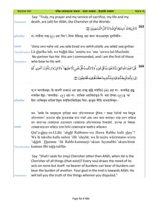 Avqv‡Zi aiY cweÎ †KviAv‡bi AvqvZ - evsjv ZiRgv - Bs‡iwR ZiRgv AvqvZ bs
Translation
Say: "Truly, my prayer and my service of sacrifice, my life and my
163
cÖwZeY©vqb jv-kvixKv jvû ( ) Iqv weh v-wjKv DwgiZz Iqv Avbv AvIIqvjyj gymwjgxb|
ZiRgv ÔZuvnvi †Kvb kixK bvB Ges Avwg BnviB Rb¨ Avw`ó nBqvwQ Ges AvwgB cÖ_g gymwjg|
Transliteration sh dh
Translation
No partner has He: this am I commanded, and I am the first of those
who bow to His will.
164
cÖwZeY©vqb
K zj AvMvBivjøv-wn AveMx iveŸvIu Iqv ûqv iveŸy Kywjø kvBwqIu ( ) Iqv jv- ZvKwQey Kzjøy
bvdwQb Bjøv-ÔAvjvBnv- ( ) Iqv jv- ZvwSiæ IqvwSivZyIu we S&iv DLiv-( ) Qz ¤§v
Bjv-ivweŸKzg gvwiRÔDKzg dvBDbvweŸDKzg wegv-KzsZzg dxwn ZvL&Zvwjd~b|
ZiRgv
ej, ÔAvwg wK Qvwoqv Ab¨ cÖwZcvjK‡K LyuwRe ? A_P wZwbB me wKQyi
cÖwZcvjK|' cÖ‡Z¨‡K ¯^xq K…ZK‡g©i Rb¨ `vqx Ges †Kn Ab¨ KvnviI fvi MÖnY Kwi‡e
bv| AZtci †Zvgv‡`i cÖZ¨veZ©b †Zvgv‡`i cÖwZcvj‡Ki wbK‡UB, Zrci †h wel‡q
†Zvgiv gZ‡f` Kwi‡Z Zvnv wZwb †Zvgv‡`i‡K AewnZ Kwi‡eb|
Transliteration
Qul’a-gh ’abgh Rabbanw-wa Huwa Rabbu kulli shay’?
Wa taksibu kullu nafsin wa taziru
’ukh Thumma Rabbi-kummarji-‘ukum
kh
Translation
Cherisher of all things (that exist)? Every soul draws the meed of its
acts on none but itself: no bearer of burdens can bear of burdens can
will tell you the truth of the things wherein you disputed."
Page No # 486
 