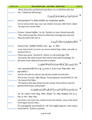 Avqv‡Zi aiY cweÎ †KviAv‡bi AvqvZ - evsjv ZiRgv - Bs‡iwR ZiRgv AvqvZ bs
Translation
When (thus) Our punishment took them, no cry did they utter but
this: "Indeed we did wrong."
6
cÖwZeY©vqb dvjvbvQ&Avjvbœvjvh xbv DiwQjv BjvBwng Iqv jvbvQ&Avjvbœvj gyiQvjxb|
ZiRgv
AZtci hvnv‡`i wbKU ivm~j †cÖiY Kiv nBqvwQj Zvnv‡`i‡K Avwg wRÁvmv KwieB
Ges ivm~jMY‡KI wRÁvmv Kwie|
Transliteration Falanas-’alannal-ladh
Translation
Then shall we question those to whom Our message was sent and
those by whom We sent it.
7
cÖwZeY©vqb dvjvbvKy m&mvbœv ÔAvjvBwng weÔBjwgIu Iqvgv- Kzbœv- Mv~Bexb|
ZiRgv
Zrci Zvnv‡`i wbKU c~Y© Áv‡bi m‡½ Zvnv‡`i Kvh©vejx wee„Z KwieB, Avi Avwg †Zv
Abycw¯’Z wQjvg bv|
Transliteration gh
Translation
And verily, We shall recount their whole story with knowledge, for
We were never absent (at any time or place).
8
cÖwZeY©vqb
Iqvj IqvS&by BqvIgvBwh wbj& n v°z ( ) dvgvs Q vK zjvZ gvIqv-Sxbyû dvDjv~BKv
ûgyj gyd&wjn~ b|
ZiRgv
Transliteration
Wal-waznu Yawma-’idh Faman-thaqulat
Translation
The balance that day will be true (to nicety): those whose scale (of
good) will be heavy, will prosper:
9
cÖwZeY©vqb
Iqv gvb Lvd&dvZ gvIAv-Sxbyn~ dvDjv~BKvjøvh xbv LvwQi~˜AvsdzQvûg wegv-Kv-b~
weAv-qv-wZbv- BqvR& wjg~b|
ZiRgv
Avi hvnv‡`i nvj&Kv nB‡e ZvnvivB wb‡R‡`i ¶wZ Kwiqv‡Q, †h‡nZz Zvnviv Avgvi
wb`k©bmg~n‡K cÖZ¨vL¨vb KwiZ|
Transliteration
Wa man khaffat dh kh
Page No # 489
 