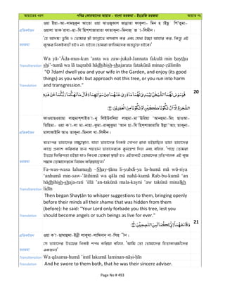 Avqv‡Zi aiY cweÎ †KviAv‡bi AvqvZ - evsjv ZiRgv - Bs‡iwR ZiRgv AvqvZ bs
cÖwZeY©vqb
Iqv Bqv-Av-`vgQ&Kzb AvsZv Iqv SvIRyKvj RvbœvZv dvKzjv- wgb n vBQz wkÕZygv-
Iqvjv ZvK ivev-nv-wh wnk&kvRvivZv dvZvK~bv-wgbvR& R v-wjgxb|
ZiRgv
Ô†n Av`g! Zzwg I †Zvgvi ¯¿x Rvbœv‡Z emevm Ki Ges †h_v B”Qv Avnvi Ki, wKš—z GB
e„‡¶i wbKUeZx© nBI bv; nB‡j †Zvgiv Rvwjg‡`i Aš—fz©³ nB‡e|'
Transliteration
Wa ’anta wa zaw-jukal-Jannata min thu
sh dhihish-sh
Translation
"O ?dam! dwell you and your wife in the Garden, and enjoy (its good
things) as you wish: but approach not this tree, or you run into harm
and transgression."
20
cÖwZeY©vqb
dvIqvQIqvQv jvûgvk&kvBZ v-by wjBDew`qv jvûgv-gv˜Ewiqv ÔAvbûgv-wgs QvIAv-
wZwngv- Iqv K v-jv gv-bvnv-Kzgv-iveŸyKzgv ÔAvb nv-wh wnk&kvRvivwZ Bjøv˜Avs ZvK~bv-
gvjvKvBwb AvI ZvK~bv-wgbvj Lv-wj`xb|
ZiRgv
AZtci Zvnv‡`i j¾v¯’vb, hvnv Zvnv‡`i wbKU †Mvcb ivLv nBqvwQj Zvnv Zvnv‡`i
Kv‡Q cÖKvk Kwievi Rb¨ kqZvb Zvnv‡`i‡K Kzgš¿Yv w`j Ges ewjj, Ôcv‡Q †Zvgiv
Df‡q wdwikZv nBqv hvI wKsev †Zvgiv ¯’vqx nI GBRb¨B †Zvgv‡`i cÖwZcvjK GB e„¶
m¤^‡Ü †Zvgv‡`i‡K wb‡la Kwiqv‡Qb|'
Transliteration
Fa-was-wasa lahumash –Sh li-yubdi-ya
wa ‘an
dhihish-shaja-rati mala-kayni ’aw minalkh
Translation
before their minds all their shame that was hidden from them
(before): he said: "Your Lord only forbade you this tree, lest you
should become angels or such beings as live for ever."
21
cÖwZeY©vqb Iqv K v-Qvgvûgv-Bbœx jvKygv-jvwgbvb& bv-wmn xb|
ZiRgv
†m Zvnv‡`i Df‡qi wbKU kc_ Kwiqv ewjj, ÔAvwg †Zv †Zvgv‡`i wnZvKv•¶x‡`i
GKRb|'
Transliteration
Translation And he swore to them both, that he was their sincere adviser.
Page No # 493
 