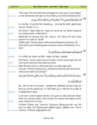 Avqv‡Zi aiY cweÎ †KviAv‡bi AvqvZ - evsjv ZiRgv - Bs‡iwR ZiRgv AvqvZ bs
Translation
They said: "Our Lord! We have wronged our own souls: If you forgive
us not and bestow not upon us Your Mercy, we shall certainly be lost."
24
cÖwZeY©vqb
K v-jvn& weZz evÔ`y Kzg wjevÔw`b ÔAv`yIDIu ( ) Iqv jvKzg wdj Aviw` gyQ&ZvK vi&iæIu
Iqv gvZv-ÔDb Bjv-n xb|
ZiRgv
wZwb ewj‡jb, Ô†Zvgiv bvwgqv hvI, †Zvgiv G‡K A‡b¨i kÎ“ Ges c„w_ex‡Z wKQyKv‡ji
Rb¨ †Zvgv‡`i emevm I RxweKv iwnj|'
Transliteration
‘aduww. Wa lakum musta-
Translation
earth will be your dwelling-place and your means of livelihood,- for a
time."
25
cÖwZeY©vqb K v-jv dxnv-Zvn BqvIbv Iqv dxnv- Zvg~Z~bv Iqv wgb&nv- ZzLivR~b|
ZiRgv
wZwb ewj‡jb, Ô†mLv‡bB †Zvgiv Rxeb hvcb Kwi‡e, †mLv‡bB †Zvgv‡`i g„Zz¨ nB‡e Ges
†mLvb nB‡ZB †Zvgv‡`i‡K evwni Kwiqv Avbv nB‡e|'
Transliteration kh
Translation
He said: "Therein shall you live, and therein shall you die; but from it
shall you be taken out (at last)."
26
cÖwZeY©vqb
Bqv- evbx˜Av-`vgv K v` AvsSvj&bv- ÔAvjvBKzg wjev-QvBu BDIqv-ix QvIAv-wZKzg Iqv
ixkvIu ( ) Iqv wjev-QyZ&ZvK Iqv- h v-wjKv LvBiæs ( ) h v-wjKv wgb Av-qv-wZjøv-wn
jvÔAvjøvûg Bqvh& h v°vi~b|
ZiRgv
†n ebx Av`g! †Zvgv‡`i j¾v¯’vb XvwKevi I †ek-f‚lvi Rb¨ Avwg †Zvgv‡`i‡K cwi”Q`
w`qvwQ Ges ZvK&Iqvi cwi”Q`, BnvB m‡e©vrK…ó| Bnv wb`k©bmg~‡ni Ab¨Zg,
hvnv‡Z Zvnviv Dc‡`k MÖnY K‡i|
Transliteration
qad ‘alay-kum
kum wa sh Wa dh khayr. Dh min
dh-dh
Page No # 495
 