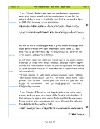 Avqv‡Zi aiY cweÎ †KviAv‡bi AvqvZ - evsjv ZiRgv - Bs‡iwR ZiRgv AvqvZ bs
Translation
O you Children of Adam! We have bestowed raiment upon you to
cover your shame, as well as to be an adornment to you. But the
raiment of righteousness,- that is the best. Such are among the Signs
27
cÖwZeY©vqb
Bqv-evbx˜Av-`vgv jv-Bqvd&wZbvbœvKzgyk& kvBZ v-by Kvgv˜AvLivRv AvevIqvBKzg wgbvj
RvbœvwZ BqvswSÔD ÔAvbûgv-wjev-Qvûgv- wjBDwiqvûgv- QvIAv-wZwngv- ( ) Bbœvn~
Bqviv-Kzg ûIqv IqvK vexjyn~ wgb n vBQz jv-ZvivIbvûg ( ) Bbœv- RvÔAvj&bvk& kvqv-
Z xbv AvIwjqv~Av wjjøvh xbv jv-BDÕwgb~b|
ZiRgv
†n ebx Av`g! kqZvb †hb †Zvgv‡`i‡K wKQy‡ZB cÖjyä bv K‡i-†hfv‡e †Zvgv‡`i
wcZvgvZv‡K †m RvbœvZ nB‡Z ewn®‹vi KwiqvwQj, Zvnv‡`i‡K Zvnv‡`i j¾v¯’vb
†`LvBevi Rb¨ wee¯¿ KwiqvwQj| †m wb‡R Ges Zvnvi `j †Zvgv‡`i‡K Ggbfv‡e †`‡L
†h, †Zvgiv Zvnv‡`i‡K †`wL‡Z cvI bv| hvnviv Cgvb Av‡b bv, kqZvb‡K Avwg Zvnv‡`i
AwffveK KwiqvwQ|
Transliteration
yafti-nanna-kumush-Sh ’akhraja
’abawaykum-minal-Jannati yan-zi‘u liyuri-
huwa wa min
thu tarawnahum. ja-‘alnash-sh
lilladh
Translation
manner as He got your parents out of the Garden, stripping them of
their raiment, to expose their shame: for he and his tribe watch you
from a position where you cannot see them: We made the evil ones
friends (only) to those without faith.
28
Page No # 496
 