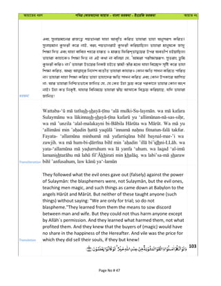 Avqv‡Zi aiY cweÎ †KviAv‡bi AvqvZ - evsjv ZiRgv - Bs‡iwR ZiRgv AvqvZ bs
ZiRgv
Ges myjvqgv‡bi ivR‡Z¡ kqZvbiv hvnv Ave„wË KwiZ Zvnviv Zvnv AbymiY KwiZ|
myjvqgvb Kzdix K‡i bvB, eis kqZvbivB Kzdix KwiqvwQj| Zvnviv gvbyl‡K Rv`y
wk¶v w`Z Ges hvnv evwej kn‡i nviƒZ I gviƒZ wdwik&ZvØ‡qi Dci AeZxY© nBqvwQj|
Zvnviv Kvnv‡KI wk¶v w`Z bv GB K_v bv ewjqv †h, ÔAvgiv cix¶v¯^iƒc; myZivs Zzwg
Kzdix KwiI bv|' Zvnviv Df‡qi wbKU nB‡Z ¯^vgx-¯¿xi g‡a¨ hvnv we‡”Q` m„wó K‡i Zvnv
wk¶v KwiZ, A_P wb‡`©k e¨ZxZ Zvnviv KvnviI †Kvb ¶wZ mvab Kwi‡Z cvwiZ
bv| Zvnviv hvnv wk¶v KwiZ Zvnv Zvnv‡`i ¶wZ mvab KwiZ Ges †Kvb DcKv‡i AvwmZ
bv; Avi Zvnviv wbwðZfv‡e RvwbZ †h, †h †Kn Dnv µq K‡i ciKv‡j Zvnvi †Kvb Ask
bvB| Dnv KZ wbK…ó, hvnvi wewbg‡q Zvnviv ¯^xq AvÍv‡K weµq Kwiqv‡Q, hw` Zvnviv
RvwbZ!
Transliteration
tatlush-sh wa kafara
wa sh-sh yu
wa ’unzila ‘alal-malakayni wa Wa yu
min takfur.
Fayata- baynal-mar-’i wa
zawjih. wa min bi’idh wa
wa yanfa ‘uhum. wa laqad
lamanish khirati min kh wa sharaw
Translation
They followed what the evil ones gave out (falsely) against the power
teaching men magic, and such things as came down at Babylon to the
things) without saying: "We are only for trial; so do not
blaspheme."They learned from them the means to sow discord
between man and wife. But they could not thus harm anyone except
profited them. And they knew that the buyers of (magic) would have
no share in the happiness of the Hereafter. And vile was the price for
which they did sell their souls, if they but knew!
103
Page No # 47
 