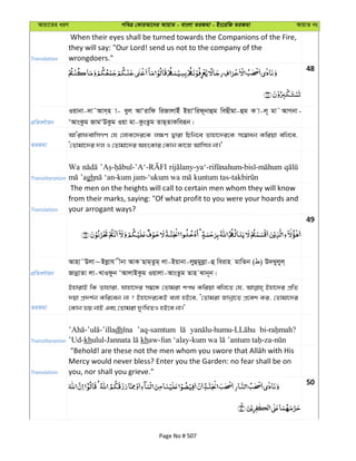 Avqv‡Zi aiY cweÎ †KviAv‡bi AvqvZ - evsjv ZiRgv - Bs‡iwR ZiRgv AvqvZ bs
Translation
When their eyes shall be turned towards the Companions of the Fire,
they will say: "Our Lord! send us not to the company of the
wrongdoers."
48
cÖwZeY©vqb
Iqvbv-`v˜Avm&n v- eyj AvÔivwd wiRvjvBu BqvÔwid~bvûg weQxgv-ûg K v-j~ gv˜AvMbv-
ÔAvsKzg RvgÔDKzg Iqv gv-KzsZzg ZvQ&ZvKweiƒb|
ZiRgv
AvÔivdevwmMY †h †jvK‡`i‡K j¶Y Øviv wPwb‡e Zvnv‡`i‡K m‡¤^vab Kwiqv ewj‡e,
Ô†Zvgv‡`i `j I †Zvgv‡`i AnsKvi †Kvb Kv‡R Avwmj bv|'
Transliteration
Wa
gh
Translation
The men on the heights will call to certain men whom they will know
from their marks, saying: "Of what profit to you were your hoards and
your arrogant ways?
49
cÖwZeY©vqb
Avnv˜Djv~Bjøvh xbv AvK Qvg&Zzg& jv-Bqvbv-jyûgyjøv-û weivn gvwZb ( ) D`Lyjyj&
RvbœvZv jv-LvIdzb ÔAvjvBKzg Iqvjv-AvsZzg Zvn Svb~b|
ZiRgv
BnvivB wK Zvnviv, hvnv‡`i m¤^‡Ü †Zvgiv kc_ Kwiqv ewj‡Z †h, Bnv‡`i cÖwZ
`qv cÖ`k©b Kwi‡eb bv ? Bnv‡`i‡KB ejv nB‡e, Ô†Zvgiv Rvbœv‡Z cÖ‡ek Ki, †Zvgv‡`i
†Kvb fq bvB Ges †Zvgiv `ytwLZI nB‡e bv|'
Transliteration
dh ’aq-samtum
’Ud-kh kh
Translation
Mercy would never bless? Enter you the Garden: no fear shall be on
you, nor shall you grieve."
50
Page No # 507
 