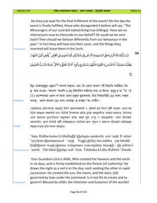 Avqv‡Zi aiY cweÎ †KviAv‡bi AvqvZ - evsjv ZiRgv - Bs‡iwR ZiRgv AvqvZ bs
Translation
Do they just wait for the final fulfilment of the event? On the day the
event is finally fulfilled, those who disregarded it before will say: "The
Messengers of our Lord did indeed bring true (tidings). Have we no
intercessors now to intercede on our behalf? Or could we be sent
back? then should we behave differently from our behaviour in the
past." In fact they will have lost their souls, and the things they
invented will leave them in the lurch.
54
cÖwZeY©vqb
Bbœv-iveŸvKzgyjøv-ûjøvh x LvjvK vQQvgv-Iqv-wZ Iqvj Avi` v dx wQËvwZ AvBBqv-wgs
Qz ¤§vQ ZvIqv-ÔAvjvj ÔAviwk ( ) BDM&wkj jvBjvb& bvnv-iv BqvZ jyeyn~ n vQ xQ vIu
( ) IqvkkvgQv Iqvj K vgviv Iqvb& byR~gv gyQvL&Lviv-wZg& weAvgwinx ( ) Avjv-jvûj
LvjKz Iqvj Avgiæ ( ) Zvev-ivKvjøv-û iveŸyj ÔAv-jvgxb|
ZiRgv
†Zvgv‡`i cÖwZcvjK whwb AvKvkgÊjx I c„w_ex Qq w`‡b m„wó K‡ib; AZtci
wZwb Avi‡k mgvmxb nb| wZwbB w`em‡K ivwÎ Øviv Av”Qvw`Z K‡ib hvnv‡Z Dnv‡`i
G‡K Ab¨‡K `ª“ZMwZ‡Z AbymiY K‡i; Avi m~h©, P›`ª I b¶ÎivwR- hvnv ZuvnviB
AvÁvaxb, Zvnv wZwbB m„wó Kwiqv‡Qb| Rvwbqv ivL, m„Rb I Av‡`k ZuvnviB| gwnggq
Transliteration
’Inna dh kh sittati
th ‘arsh. Yugh-sh
th thanw-wash-shamsa walqamara musakh - kh
Kh
Translation
in six days, and is firmly established on the throne (of authority): He
draws the night as a veil o´er the day, each seeking the other in rapid
succession: He created the sun, the moon, and the stars, (all)
governed by laws under His command. Is it not His to create and to
Page No # 510
 