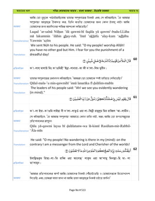 Avqv‡Zi aiY cweÎ †KviAv‡bi AvqvZ - evsjv ZiRgv - Bs‡iwR ZiRgv AvqvZ bs
ZiRgv
Avwg †Zv b~n&‡K cvVvBqvwQjvg Zvnvi m¤úª`v‡qi wbKU Ges †m ewjqvwQj, Ô†n Avgvi
m¤úª`vq! ÔBev`Z Ki, wZwb e¨ZxZ †Zvgv‡`i Ab¨ †Kvb Bjvn& bvB| Avwg
†Zvgv‡`i Rb¨ gnvw`‡bi kvw¯—i AvksKv Kwi‡ZwQ|'
Transliteration
Laqad
lakummin ghay-ruh. ’akh ‘alay-kum ‘adh
Translation
you have no other god but Him. I fear for you the punishment of a
dreadful day!
60
cÖwZeY©vqb K v-jvj& gvjvD wgs K vIwgnx˜Bbœv-jvbviv-Kv dx ` vjv-wjg gyexb|
ZiRgv Zvnvi m¤úª`v‡qi cÖavbMY ewjqvwQj, ÔAvgiv †Zv †Zvgv‡K ¯úó åvwš—‡Z †`wL‡ZwQ|'
Transliteration
Translation
The leaders of his people said: "Ah! we see you evidently wandering
(in mind)."
61
cÖwZeY©vqb K v-jv Bqv-K vIwg jvBQv ex ` vjv-jvZzIuu Iqv jv-wKbœx ivQ~jyg wgi ivweŸj ÔAv-jvgxb|
ZiRgv
†m ewjqvwQj, Ô†n Avgvi m¤úª`vq! Avgv‡Z †Kvb åvwš— bvB, eis Avwg †Zv RMZmg~‡ni
cÖwZcvj‡Ki ivm~j|
Transliteration
laysa
Translation
He said: "O my people! No wandering is there in my (mind): on the
contrary I am a messenger from the Lord and Cherisher of the worlds!
62
cÖwZeY©vqb
Devwjø¸Kzg wivQv-jv-wZ ivweŸ Iqv Avsmvû jvKzg Iqv AvÔjvgy wgbvjøv-wn gv- jv
ZvÔjvg~b|
ZiRgv
ÔAvgvi cÖwZcvj‡Ki evYx Avwg †Zvgv‡`i wbKU †cŠuQvB‡ZwQ I †Zvgv‡`i‡K wn‡Zvc‡`k
Page No # 513
 