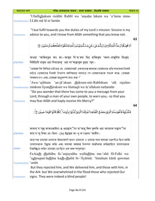 Avqv‡Zi aiY cweÎ †KviAv‡bi AvqvZ - evsjv ZiRgv - Bs‡iwR ZiRgv AvqvZ bs
Transliteration
’Uballighukum wa lakum wa ’a‘lamu mina-
Translation
"I but fulfil towards you the duties of my Lord´s mission: Sincere is my
63
cÖwZeY©vqb
AvIqv ÔAvwRe&Zzg Avs Rv~AvKyg wh K& iæg wgi& ivweŸKzg ÔAvjv-ivRywjg wgsKzg&
wjBDswh ivKzg Iqv wjZvËvK~ Iqv jvÔAvjøvKzg Zzi&n vg~b|
ZiRgv
Ô†Zvgiv wK wew¯§Z nB‡ZQ †h, †Zvgv‡`iB GKR‡bi gva¨‡g †Zvgv‡`i cÖwZcvj‡Ki wbKU
nB‡Z †Zvgv‡`i wbKU Dc‡`k Avwmqv‡Q hvnv‡Z †m †Zvgv‡`i‡K mZK© K‡i, †Zvgiv
mveavb nI Ges †Zvgiv AbyK¤úv jvf Ki ?'
Transliteration
’Awa-‘ajibtum dhikrum-mir-Rabbikum rajulim-
minkum liyundh
Translation
"Do you wonder that there has come to you a message from your
Lord, through a man of your own people, to warn you,- so that you
64
cÖwZeY©vqb
dvKvh& h ve~û dvAvsRvBbv-û Iqvjøvh xbv gvÔAvn~ wdj dzjwK Iqv AvM&ivK bvjøvh xbv
Kvh& h ve~ weAv-qv-wZbv- ( ) Bbœvûg Kv-b~ K vIgvb ÔAvgxb|
ZiRgv
AZtci Zvnviv Zvnv‡K wg_¨vev`x e‡j| Zvnv‡K I Zvnvi m‡½ hvnviv ZiYx‡Z wQj Avwg
Zvnv‡`i‡K D×vi Kwi Ges hvnviv Avgvi wb`k©b A¯^xKvi KwiqvwQj Zvnv‡`i‡K
wbgw¾Z Kwi| Zvnviv †Zv wQj GK AÜ m¤úª`vq|
Transliteration
Fa-kadh dh walladh fil-Fulki wa
’aghraqnal-ladh kadh-dh ’Innahum qawman
Translation
But they rejected him, and We delivered him, and those with him, in
the Ark: but We overwhelmed in the flood those who rejected Our
signs. They were indeed a blind people!
Page No # 514
 