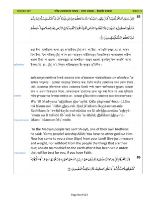Avqv‡Zi aiY cweÎ †KviAv‡bi AvqvZ - evsjv ZiRgv - Bs‡iwR ZiRgv AvqvZ bs
85
cÖwZeY©vqb
Iqv Bjv-gv`&Bqvbv AvLv-ûg ïÔAvBevs ( ) K v-jv Bqv- K vIwgÔey`yjøv-nv gv-jvKzg
wgb Bjv-wnb MvBiæn~ ( ) K v` Rv~AvZ&Kzg evBwqbvZzg& wgi&ivweŸKzg dvAvIdzj KvBjv
Iqvj gxSv-bv Iqvjv- Zve&LvQybœv-Qv AvkBqv~Avûg Iqvjv-Zzd&wQ`~ wdj Aviw` evÔ`v
Bm&jv-wn nv- ( ) h v-wjKzg LvBiæjøvKzg Bs KzsZzg gyÕwgbxb|
ZiRgv
Avwg gv`&qvbevmx‡`i wbKU Zvnv‡`i åvZv ïÔAvqe‡K cvVvBqvwQjvg| †m ewjqvwQj, Ô†n
Avgvi m¤úª`vq ! †Zvgiv ÔBev`Z Ki, wZwb e¨ZxZ †Zvgv‡`i Ab¨ †Kvb Bjvn&
bvB; †Zvgv‡`i cÖwZcvjK nB‡Z †Zvgv‡`i wbKU ¯úó cÖgvY Avwmqv‡Q| myZivs †Zvgiv
gvc I IRb wVKfv‡e w`‡e, †jvK‡`i‡K Zvnv‡`i cÖvc¨ e¯—z Kg w`‡e bv Ges `ywbqvq
kvwš— ¯’vc‡bi ci wech©q NUvB‡e bv ; †Zvgiv gy'wgb nB‡j †Zvgv‡`i Rb¨ Bnv Kj¨vYKi|
Transliteration
-yana ’akh shu- . -budu-
- ghay-rah. -Bayyi-natum-mir-
Rabbikum fa-’awful-kayla wal- -kh sh- -
- - - ; dh khay-rul-
lakum ’inkuntum-
Translation
To the Madyan people We sent Sh ayb, one of their own brethren:
he said: "O my people! ; You have no other god but Him.
Now has come to you a clear (Sign) from your Lord! Give just measure
and weight, nor withhold from the people the things that are their
due; and do no mischief on the earth after it has been set in order:
that will be best for you, if you have Faith.
86
Page No # 523
 