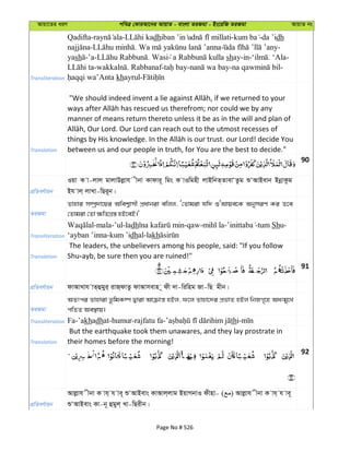 Avqv‡Zi aiY cweÎ †KviAv‡bi AvqvZ - evsjv ZiRgv - Bs‡iwR ZiRgv AvqvZ bs
Transliteration
Qadifta- - dh - -da ’idh
- . -
yash -’a- . Wasi shay-in- . ‘Ala-
- . Rabbanaf- - - -
khayrul-
Translation
manner of means return thereto unless it be as in the will and plan of
between us and our people in truth, for You are the best to decide."
90
cÖwZeY©vqb
Iqv K v-jvj gvjvDjøvh xbv Kvdvi~ wgs K vIwgnx jvBwbZ&ZvevÔZzg ïÔAvBevb BbœvKzg
Bh vj& jvLv-wQi~b|
ZiRgv
Zvnvi m¤úª`v‡qi Awek¦vmx cÖavbiv ewjj, Ô†Zvgiv hw` ïÔAvqe‡K AbymiY Ki Z‡e
†Zvgiv †Zv ¶wZMÖ¯— nB‡eB|'
Transliteration
-mala-’ul-ladh -qaw- - -tum Shu-
‘ayban ’inna-kum ’idhal-lakh
Translation
The leaders, the unbelievers among his people, said: "If you follow
Shu ayb, be sure then you are ruined!"
91
cÖwZeY©vqb dvAvLvh vZ&ûgyi& ivR&dvZz dvAvmevn ~ dx `v-wiwng Rv-wQ gxb|
ZiRgv
AZtci Zvnviv f‚wgK¤ú Øviv Avµvš— nBj, d‡j Zvnv‡`i cÖfvZ nBj wbRM„‡n Aatgy‡L
cwZZ Ae¯’vq|
Transliteration Fa-’akhadh th
Translation
But the earthquake took them unawares, and they lay prostrate in
their homes before the morning!
92
cÖwZeY©vqb
Avjøvh xbv K vh& h ve~ ïÔAvBevs KvAvj&jvg BqvMbvI dxnv- ( ) Avjøvh xbv K vh& h ve~
ïÔAvBevs Kv-b~ ûgyj& Lv-wQixb|
Page No # 526
 