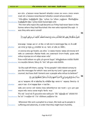 Avqv‡Zi aiY cweÎ †KviAv‡bi AvqvZ - evsjv ZiRgv - Bs‡iwR ZiRgv AvqvZ bs
ZiRgv
g‡b nBj, ïÔAvqe‡K hvnviv wg_¨vev`x ewjqvwQj Zvnviv †hb KLbI †mLv‡b emevm
K‡iB bvB| ïÔAvqe‡K hvnviv wg_¨vev`x ewjqvwQj ZvnvivB ¶wZMÖ¯— nBqvwQj|
Transliteration
’Alla-dh kadhdh Shu ‘ayban ka-’allam yaghnaw dh
kadhdh Sh kh
Translation
The men who reject Shu ayb became as if they had never been in the
homes where they had flourished: the men who rejected Shu ayb - it
was they who were ruined!
93
cÖwZeY©vqb
dvZvIqvjøv-ÔAvbûg Iqv K v-jv Bqv-K vIwg jvK v` AvejvMZzKzg wiQv-jv-wZ iveŸx
Iqv bvmvn &Zz jvKzg ( ) dvKvBdv Av-Qv-ÔAvjv-K vIwgs Kv-wdixb|
ZiRgv
†m Zvnv‡`i nB‡Z gyL wdivBj Ges ewjj, Ô†n Avgvi m¤úª`vq! Avgvi cÖwZcvj‡Ki evYx
Avwg †Zv †Zvgv‡`i‡K †cuŠQvBqv w`qvwQ Ges †Zvgv‡`i‡K Dc‡`k w`qvwQ, myZivs Avwg
Kvwdi m¤úª`v‡qi Rb¨ Kx Kwiqv Av‡¶c Kwi!'
Transliteration
Fata- -qawmi laqad ’ablagh
; fakay- -min-
Translation
So Shu ayb left them, saying: "O my people! I did indeed convey to
you the messages for which I was sent by my Lord: I gave you good
counsel, but how shall I lament over a people who refuse to believe!"
94
cÖwZeY©vqb
Iqv gv˜AviQvjbv-dx K viBqvwZg& wgs bvweBwqb Bjøv-AvLvh bv˜ Avn&jvnv-wejevÕQv~B
Iqv`& ` viiv~B jvÔAvjøvûg Bqv` ` viivÔEb|
ZiRgv
Avwg †Kvb Rbc‡` bex cvVvB‡j Dnvi Awaevmxe„›`‡K A_©-msKU I `ytL-†K¬k Øviv
Avµvš— Kwi, hvnv‡Z Zvnviv KvKzwZ-wgbwZ K‡i|
Transliteration
- -min- khadh- -
- - -’i la-
Translation
Whenever We sent a prophet to a town, We took up its people in
suffering and adversity, in order that they might learn humility.
Page No # 527
 