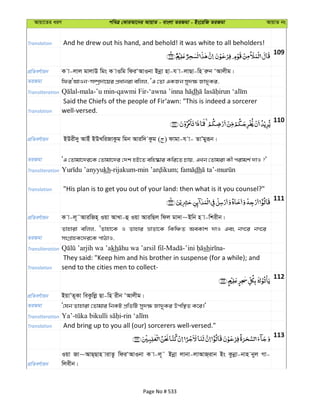 Avqv‡Zi aiY cweÎ †KviAv‡bi AvqvZ - evsjv ZiRgv - Bs‡iwR ZiRgv AvqvZ bs
Translation And he drew out his hand, and behold! it was white to all beholders!
109
cÖwZeY©vqb K v-jvj gvjvD wgs K vIwg wdiÔAvIbv Bbœv nv-h v-jvQv-wn iæb ÔAvjxg|
ZiRgv wdiÔAvIb-m¤úª`v‡qi cÖavbiv ewjj, ÔG †Zv GKRb my`¶ Rv`yKi,
Transliteration dh
Translation
Said the Chiefs of the people of Fir‘awn: "This is indeed a sorcerer
well-versed.
110
cÖwZeY©vqb BDix`y AvBu BDLwiRvKzg wgb Aviw` Kzg ( ) dvgv-h v- ZvÕgyiƒb|
ZiRgv ÔG †Zvgv‡`i‡K †Zvgv‡`i †`k nB‡Z ewn®‹vi Kwi‡Z Pvq, GLb †Zvgiv Kx civgk© `vI ?'
Transliteration kh dh
Translation "His plan is to get you out of your land: then what is it you counsel?"
111
cÖwZeY©vqb K v-j~˜AviwRn& Iqv AvLv-û Iqv AviwQj wdj gv`v~Bwb n v-wkixb|
ZiRgv
Zvnviv ewjj, ÔZvnv‡K I Zvnvi åvZv‡K wKwÂZ AeKvk `vI Ges bM‡i bM‡i
msMÖvnK‡`i‡K cvVvI,
Transliteration kh sh
Translation
They said: "Keep him and his brother in suspense (for a while); and
send to the cities men to collect-
112
cÖwZeY©vqb BqvÕZ~Kv weKzwjø Qv-wn ixb ÔAvjxg|
ZiRgv Ô†hb Zvnviv †Zvgvi wbKU cÖwZwU my`¶ Rv`yKi Dcw¯’Z K‡i|'
Transliteration
Translation And bring up to you all (our) sorcerers well-versed."
113
cÖwZeY©vqb
Iqv Rv~AvQ&Qvn vivZz wdiÔAvIbv K v-j~˜ Bbœv jvbv-jvAvR&ivb Bs Kzbœv-bvn byj Mv-
wjexb|
Page No # 533
 