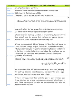 Avqv‡Zi aiY cweÎ †KviAv‡bi AvqvZ - evsjv ZiRgv - Bs‡iwR ZiRgv AvqvZ bs
cÖwZeY©vqb K v-j~˜Bbœv˜Bjv-ivweŸbv- gysK vwje~b|
ZiRgv Zvnviv ewjj, ÔAvgiv Avgv‡`i cÖwZcvj‡Ki wbKU Aek¨B cÖZ¨veZ©b Kwie;
Transliteration
Translation They said: "For us, We are but sent back to our Lord:
126
cÖwZeY©vqb
Iqvgv-ZvswK gy wgbœv˜ Bjøv˜Avb Av-gvbœv-weAv-qv-wZ ivweŸbv-jv¤§v- Rv~AvZbv-
( ) iveŸvbv-AvdwiM ÔAvjvBbv-mve&ivIu IqvZvIqvd&dvbv-gyQwjgxb|
ZiRgv
ÔZzwg †Zv Avgv‡`i‡K kvw¯— w`‡ZQ ïay GBRb¨ †h, Avgiv Avgv‡`i cÖwZcvj‡Ki wb`k©‡b
Cgvb AvwbqvwQ hLb Dnv Avgv‡`i wbKU Avwmqv‡Q| †n Avgv‡`i cÖwZcvjK !
Avgv‡`i‡K ˆah© `vb Ki Ges gymjgvbiƒ‡c Avgv‡`i‡K g„Zz¨ `vI|'
Transliteration
Wa tanqimu
gh
Translation
"But you do wreak your vengeance on us simply because we believed
in the Signs of our Lord when they reached us! Our Lord! pour out on
us patience and constancy, and take our souls to you as Muslims
(who bow to your will)!
127
cÖwZeY©vqb
Iqv K v-jvj gvjvD wgs K vIwg wdiÔAvIbv AvZvh viæ g~Qv- Iqv K vIgvn~ wjBDd&wQ`~
wdj Aviw` Iqv Bqvh vivKv Iqv Av-wjnvZvKv ( ) K v-jv QvbyyK vwËjy Avebv~Avûg
Iqv bvQZvn C wbQv~Avûg, Iqv Bbœv-dvIK vûg K v-wni~b|
ZiRgv
wdiÔAvIb m¤úª`v‡qi cÖavbiv ewjj, ÔAvcwb wK g~mv‡K I Zvnvi m¤úª`vq‡K iv‡R¨
wech©q m„wó Kwi‡Z Ges Avcbv‡K I Avcbvi †`eZv‡`i‡K eR©b Kwi‡Z w`‡eb ?' †m
ewjj, ÔAvgiv Zvnv‡`i cyÎ‡`i nZ¨v Kwie Ges Zvnv‡`i bvix‡`i RxweZ ivwLe Avi
Avgiv †Zv Zvnv‡`i Dci cÖej|'
Page No # 537
 