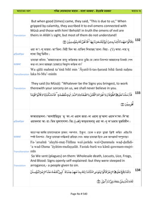 Avqv‡Zi aiY cweÎ †KviAv‡bi AvqvZ - evsjv ZiRgv - Bs‡iwR ZiRgv AvqvZ bs
Translation
But when good (times) came, they said, "This is due to us;" When
gripped by calamity, they ascribed it to evil omens connected with
132
cÖwZeY©vqb
Iqv K v-j~ gvngv-ZvÔwZbv-wenx wgb Av-qvwZj& wjZvQn vivbv-wenv- ( ) dvgv-bvn by
jvKv wegyÔwgbxb|
ZiRgv
Zvnviv ewjj, ÔAvgv‡`i‡K Rv`y Kwievi Rb¨ Zzwg †h †Kvb wb`k©b Avgv‡`i wbKU †ck
Ki bv †Kb Avgiv †Zvgv‡Z wek¦vm Kwie bv|'
Transliteration
Wa min
Translation therewith your sorcery on us, we shall never believe in you.
133
cÖwZeY©vqb
dvAvivQvjbv-ÔAvjvBwngyZ& Z~ dv-bv Iqvj Rviv-`v Iqvj& Kz ¤§vjv Iqv` ` vdv-w`ÔAv
Iqv`&`vgv Av-qv-wZg gydvm&mvjv-wZs ( ) dvQ&ZvK&evi~ Iqv Kv-b~ K vIgvg gyRwigxb|
ZiRgv
AZtci Avwg Zvnv‡`i‡K c½cvj, DKzb, †fK I i³ Øviv wK¬ó Kwi| GB¸wj
¯úó wb`k©b ; wKš—z Zvnviv `vw¤¢KB iwnqv †Mj; Avi Zvnviv wQj GK Acivax m¤úª`vq|
Transliteration
wal-Qummala
Translation
So We sent (plagues) on them: Wholesale death, Locusts, Lice, Frogs,
And Blood: Signs openly self-explained: but they were steeped in
arrogance,- a people given to sin.
134
Page No # 540
 