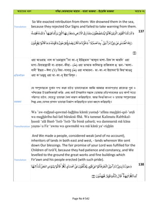 Avqv‡Zi aiY cweÎ †KviAv‡bi AvqvZ - evsjv ZiRgv - Bs‡iwR ZiRgv AvqvZ bs
Translation
So We exacted retribution from them: We drowned them in the sea,
because they rejected Our Signs and failed to take warning from them.
137
cÖwZeY©vqb
Iqv AvIivQ bvj K vIgvjøvh xbv Kv-b~ BDQ&Zv` ÔAvd~bv gvkv-wiK vj Aviw` Iqv
gvMv-wievnvjøvZx ev-ivK&bv-dxnv- ( ) Iqv Zv¤§vZ KvwjgvZz ivweŸKvj û Qbv-ÔAvjv-
evbx˜BQiv~Cjv ( ) wegv-mvevi~ ( ) Iqv `v¤§vibv- gv-Kv-bv BqvmbvÔD wdiÔAvIby
Iqv K vIgyn~ Iqv gv-Kv-b~ BqvÔwik~b|
ZiRgv
†h m¤úª`vq‡K `ye©j MY¨ Kiv nBZ Zvnv‡`i‡K Avwg Avgvi Kj¨vYcÖvß iv‡R¨i c~e© I
cwð‡gi DËivwaKvix Kwi; Ges ebx BmivCj m¤^‡Ü †Zvgvi cÖwZcvj‡Ki ïf evYx m‡Z¨
cwiYZ nBj, †h‡nZz Zvnviv ˆah© aviY KwiqvwQj, Avi wdiÔAvIb I Zvnvi m¤úª`v‡qi
wkí Ges †hme cÖvmv` Zvnviv wbg©vY KwiqvwQj Zvnv aŸsm KwiqvwQ|
Transliteration
Wa ’aw-rathnal-qawmal-ladh - sh -qal-
wa magh -hal- . Wa tammat Kalimatu Rabbikal-
- - - ;
-rish
Translation
And We made a people, considered weak (and of no account),
inheritors of lands in both east and west, - lands whereon We sent
down Our blessings. The fair promise of your Lord was fulfilled for the
levelled to the ground the great works and fine buildings which
Fir‘awn and his people erected (with such pride).
138
Page No # 542
 