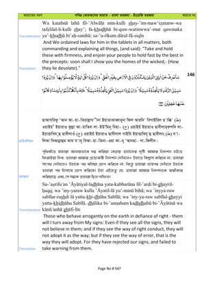 Avqv‡Zi aiY cweÎ †KviAv‡bi AvqvZ - evsjv ZiRgv - Bs‡iwR ZiRgv AvqvZ bs
Transliteration
Wa min-kulli sh
shay’; fa-khudh bi-quw-watinwwa’-mur qawmaka
ya’-khudh
Translation
And We ordained laws for him in the tablets in all matters, both
commanding and explaining all things, (and said): "Take and hold
these with firmness, and enjoin your people to hold fast by the best in
the precepts: soon shall I show you the homes of the wicked,- (How
they lie desolate)."
146
cÖwZeY©vqb
QvAvm&widz ÔAvb Av-qv-wZqvjøvh xbv BqvZvKveŸvi~bv wdj Aviw` weMvBwij n vw° ( )
IqvBq u BqvivI Kzjøv Av-qvwZj jv-BDÕwgb~ wenv- ( ) IqvBqu BqvivI Qvexjvi&iækw` jv-
BqvËvwLh ~û QvexjvIu ( ) IqvBqu BqvivI Qvexjvj MvBwq BqvËvwLh~ û Qvexjvs ( ) h v-
wjKv weAvbœvûg Kvh h ve~ weAv-qv-wZbv-Iqv Kv-b~ ÔAvbnv- Mv-wdjxb|
ZiRgv
c„w_ex‡Z hvnviv Ab¨vqfv‡e `¤¢ Kwiqv †eovq Zvnv‡`i `„wó Avgvi wb`k©b nB‡Z
wdivBqv w`e, Zvnviv Avgvi cÖ‡Z¨KwU wb`k©b †`wL‡jI Dnv‡Z wek¦vm Kwi‡e bv, Zvnviv
mrc_ †`wL‡jI Dnv‡K c_ ewjqv MÖnY Kwi‡e bv; wKš—z Zvnviv åvš—c_ †`wL‡j Dnv‡K
Zvnviv c_ wnmv‡e MÖnY Kwi‡e| Bnv GB‡nZz †h, Zvnviv Avgvi wb`k©b‡K A¯^xKvi
Kwiqv‡Q Ges †m m¤^‡Ü Zvnviv wQj Mvwdj|
Transliteration
Sa- -ladh - - -ghayril-
; wa ’iny- - - ; wa ’inyya-raw
-rush -khi-dh ; wa ’iny-ya- -ghayyi
yatta-khidh . dh -’annahum kadhdh -
gh -
Translation
Those who behave arrogantly on the earth in defiance of right - them
will I turn away from My signs: Even if they see all the signs, they will
not believe in them; and if they see the way of right conduct, they will
not adopt it as the way; but if they see the way of error, that is the
way they will adopt. For they have rejected our signs, and failed to
take warning from them.
Page No # 547
 