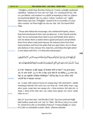 Avqv‡Zi aiY cweÎ †KviAv‡bi AvqvZ - evsjv ZiRgv - Bs‡iwR ZiRgv AvqvZ bs
Transliteration
’Alladh - -Nabiyyal-’Ummiy-yalladh
-Taw- - . Ya’-muruhum-bil- -
wa yan- - - - -
-kh -’th -’ agh -
-him. Falladh - -
un- -ladh -zila ma -’ika humul-Muf-
Translation
"Those who follow the messenger, the unlettered Prophet, whom
evil; he allows them as lawful what is good (and pure) and prohibits
them from what is bad (and impure); He releases them from their
heavy burdens and from the yokes that are upon them. So it is those
who believe in him, honour him, help him, and follow the light which
is sent down with him,- it is they who will prosper."
158
cÖwZeY©vqb
Ky j Bqv˜AvBq~nvb&bv-Qy Bbœx ivQ~jyjøv-wn BjvBKzg RvgxÔAv wbjøvh x jvn~ gyjK zQQvgv-
Iqv-wZ Iqvj Aviw` ( ) jv˜Bjv-nv Bjøv-ûIqv BDn qx Iqv BDgxZz ( ) dvAv-wgb~
wejøv-wn Iqv ivQ~wjwnb bvweBwqj Dw¤§Bwqjøvh x BDÕwgby wejøv-wn Iqv Kvwjgv-wZnx
IqvËvweÔDû jvÔAvjøvKzg ZvnZv`~b|
ZiRgv
ej, Ô†n gvbyl! Avwg †Zvgv‡`i mK‡ji Rb¨ ivm~j, whwb AvKvkgÊjx I c„w_exi
mve©‡fŠg‡Z¡i AwaKvix| wZwb e¨ZxZ Ab¨ †Kvb Bjvn& bvB ; wZwbB RxweZ K‡ib I g„Zz¨
NUvb| myZivs †Zvgiv Cgvb Avb cÖwZ I Zuvnvi evZ©vevnK D¤§x bexi cÖwZ; †h
I Zuvnvi evYx‡Z Cgvb Av‡b Ges †Zvgiv Zvnvi AbymiY Ki, hvnv‡Z †Zvgiv
mwVK c_ cvI|'
Transliteration
-’ayyu-han- - - anil-ladh
- - - . - .
Fa- - -Nabiyyil-’Ummiyyilladh -minu
bi- -
Page No # 554
 