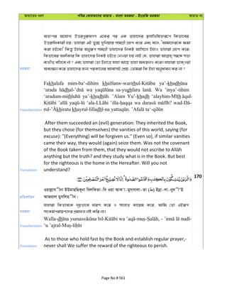 Avqv‡Zi aiY cweÎ †KviAv‡bi AvqvZ - evsjv ZiRgv - Bs‡iwR ZiRgv AvqvZ bs
ZiRgv
AZtci A‡hvM¨ DËicyi“lMY G‡Ki ci GK Zvnv‡`i ¯’jvwfwl³iƒ‡c wKZv‡ei
DËivwaKvix nq; Zvnviv GB Zy”Q `ywbqvi mvgMÖx MÖnY K‡i Ges e‡j, ÔAvgv‡`i‡K ¶gv
Kiv nB‡e|' wKš—y Dnvi Abyiƒc mvgMÖx Zvnv‡`i wbKU Avwm‡j DnvI Zvnviv MÖnY K‡i;
wKZv‡ei A½xKvi wK Zvnv‡`i wbKU nB‡Z †bIqv nq bvB †h, Zvnviv m¤^‡Ü mZ¨
e¨ZxZ ewj‡e bv ? Ges Zvnviv †Zv Dnv‡Z hvnv Av‡Q Zvnv Aa¨qbI K‡i| hvnviv ZvK&Iqv
Aej¤^b K‡i Zvnv‡`i Rb¨ ciKv‡ji AvevmB †kÖq; †Zvgiv wK Bnv Abyaveb Ki bv ?
Transliteration
Fakhalafa mim-ba‘-dihim khalfunw-warith ya’-khudh
‘arada dh wa sa-yughfaru Wa ’inya’-tihim
‘aradum-mith ya’-khudh ’Alam Yu’-khadh th
wa
khiratu khayrul-lilladh
Translation
After them succeeded an (evil) generation: They inherited the Book,
but they chose (for themselves) the vanities of this world, saying (for
excuse): "(Everything) will be forgiven us." (Even so), if similar vanities
came their way, they would (again) seize them. Was not the covenant
anything but the truth? and they study what is in the Book. But best
for the righteous is the home in the Hereafter. Will you not
understand?
170
cÖwZeY©vqb
Iqvjøvh xbv BDgvQwQK~bv wejwKZv-we Iqv AvK v-gym&mvjv-Zv ( ) Bbœv-jv-by` xÔD
AvRivj gymwjn xb|
ZiRgv
hvnviv wKZve‡K `„pfv‡e aviY K‡i I mvjvZ Kv‡qg K‡i, Avwg †Zv GBiƒc
mrKg©civqY‡`i kÖgdj bó Kwi bv|
Transliteration
Walla-dh wa -
Translation
As to those who hold fast by the Book and establish regular prayer,-
never shall We suffer the reward of the righteous to perish.
Page No # 561
 