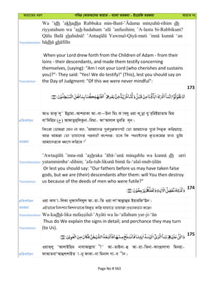 Avqv‡Zi aiY cweÎ †KviAv‡bi AvqvZ - evsjv ZiRgv - Bs‡iwR ZiRgv AvqvZ bs
Transliteration
Wa ’idh ’akhadha Rabbuka dh u
riyyatahum wa ’ash-hadahum ’anfusihim; ’A-lastu bi-Rabbikum?
sh ‘an
dh gh
Translation
When your Lord drew forth from the Children of Adam - from their
loins - their descendants, and made them testify concerning
themselves, (saying): "Am I not your Lord (who cherishes and sustains
you)?"- They said: "Yes! We do testify!" (This), lest you should say on
the Day of Judgment: "Of this we were never mindful":
173
cÖwZeY©vqb
AvI ZvK‚ j~˜ Bbœvgv-AvkivKv Av-ev~Dbv wgs K vejy Iqv K zbœv hy i&wiBqvZvg wgg
evÔw`wng ( ) AvdvZzn&wjKzbv-wegv- dvÔAvjvj gyewZ j~b|
ZiRgv
wKsev †Zvgiv †hb bv ej, ÔAvgv‡`i c~e©cyi“lMYB †Zv Avgv‡`i c~‡e© wki&K Kwiqv‡Q,
Avi Avgiv †Zv Zvnv‡`i cieZx© eskai; Z‡e wK c_åó‡`i K…ZK‡g©i Rb¨ Zywg
Avgv‡`i‡K aŸsm Kwi‡e ?'
Transliteration
’ashraka minqablu wa dh urri
Translation
Or lest you should say: "Our fathers before us may have taken false
gods, but we are (their) descendants after them: will You then destroy
us because of the deeds of men who were futile?"
174
cÖwZeY©vqb Iqv Kvh v-wjKv bydvmwmjyj Av-qv-wZ Iqv jvÔAvjøvûg BqviwRÔEb|
ZiRgv GBfv‡e wb`k©b wek`fv‡e wee„Z Kwi hvnv‡Z Zvnviv cÖZ¨veZ©b K‡i|
Transliteration Wa-kadh
Translation
Thus do We explain the signs in detail; and perchance they may turn
(to Us).
175
cÖwZeY©vqb
IqvZ&jy ÔAvjvBwng bvevAvjøvh x˜ Av-ZvBbv-û Av-qv-wZbv-dvsQvjvLv wgbnv-
dvAvZevÔAvûk&kvBZ v-by dvKv-bv wgbvj Mv-e xb|
Page No # 563
 