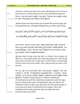 Avqv‡Zi aiY cweÎ †KviAv‡bi AvqvZ - evsjv ZiRgv - Bs‡iwR ZiRgv AvqvZ bs
ZiRgv
Zvnv‡`i‡K H e¨w³i e„Ëvš— cwoqv †kvbvI hvnv‡K Avwg w`qvwQjvg wb`k©b, AZtci †m
Dnv‡K eR©b K‡i, c‡i kqZvb Zvnvi wcQ‡b jv‡M, Avi †m wec_Mvgx‡`i Aš—f©y³ nq|
Transliteration
Wat-lu ‘alay-him naba’alladh fan-salakha
fa-’atba-‘ahush-Sh gh
Translation
Relate to them the story of the man to whom We sent Our signs, but
176
cÖwZeY©vqb
Iqv jvI wkÕbv- jvivdvÔbv-û wenv-Iqvjv- wKbœvn~˜AvLjv`v Bjvj Aviw` IqvËvevÔAv
nvIqv-û ( ) dvgvQ vjyn~ KvgvQ vwjj Kvjwe ( ) Bs Zvn wgj ÔAvjvBwn BqvjnvQ& AvI
ZvZiæK&û BqvjnvQ ( ) h v-wjKv gvQ vjyj K vIwgjøvh xbv K vh h ve~ wevAv-qv-wZbv-
( ) dvK mywmj K vmvmv jvÔAvjøvûg BqvZvdv°viƒb|
ZiRgv
Avwg B”Qv Kwi‡j Bnv Øviv Zvnv‡K D”P gh©v`v `vb KwiZvg, wKš—y †m `ywbqvi cÖwZ
SuywKqv c‡o I Zvnvi cÖe„wËi AbymiY K‡i| Zvnvi Ae¯’v KzKz‡ii b¨vq ; Dnvi Dci Zywg
†evSv PvcvB‡j †m nuvcvB‡Z _v‡K Ges Zywg †evSv bv PvcvB‡jI nuvcvq| †h m¤úÖ`vq Avgvi
wb`k©b‡K cÖZ¨vL¨vb K‡i Zvnv‡`i Ae¯’vI GBiƒc, Zywg e„Ëvš— wee„Z Ki hvnv‡Z Zvnviv
wPš—v K‡i|
Transliteration
Wa law sh ’akhlada
wattaba-‘a Famath kamathalil-kalb; ‘alayhi
yathath ’aw tat-ruk-hu yalhath. Dh mathalul-qawmil-ladh kadh-
dh
Translation
If it had been Our will, We should have elevated him with Our signs;
but he inclined to the earth, and followed his own vain desires. His
similitude is that of a dog: if you attack him, he lolls out his tongue, or
if you leave him alone, he (still) lolls out his tongue. That is the
similitude of those who reject Our signs; So relate the story;
perchance they may reflect.
Page No # 564
 