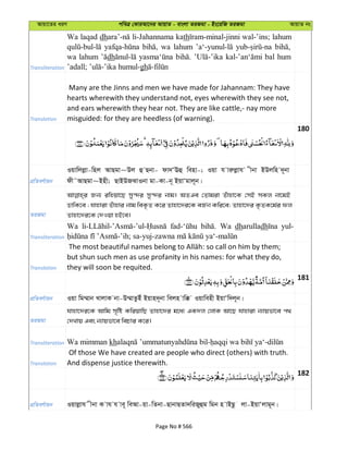 Avqv‡Zi aiY cweÎ †KviAv‡bi AvqvZ - evsjv ZiRgv - Bs‡iwR ZiRgv AvqvZ bs
Transliteration
Wa laqad dh li-Jahannama kath wal-’ins; lahum
wa lahum
wa lahum dh bal hum
gh
Translation
Many are the Jinns and men we have made for Jahannam: They have
hearts wherewith they understand not, eyes wherewith they see not,
and ears wherewith they hear not. They are like cattle,- nay more
misguided: for they are heedless (of warning).
180
cÖwZeY©vqb
Iqvwjjøv-wnj AvQgv~Dj û Qbv- dv`ÔEû wenv-; Iqv h viæjøvh xbv BDjwn `~bv
dx˜AvQgv~Bnx; QvBDRSvIbv gv-Kv-b~ BqvÔgvj~b|
ZiRgv
Rb¨ iwnqv‡Q my›`i my›`i bvg| AZGe †Zvgiv Zuvnv‡K †mB mKj bv‡gB
WvwK‡e ; hvnviv Zuvnvi bvg weK…Z K‡i Zvnv‡`i‡K eR©b Kwi‡e; Zvnv‡`i K…ZK‡g©i dj
Zvnv‡`i‡K †`Iqv nB‡e|
Transliteration
Wa Wa dharulladh yul-
Translation
but shun such men as use profanity in his names: for what they do,
they will soon be requited.
181
cÖwZeY©vqb Iqv wg¤§vb LvjvK bv-D¤§vZzBu Bqvn`~bv wejn vw° Iqvwenx BqvÔw`j~b|
ZiRgv
hvnv‡`i‡K Avwg m„wó KwiqvwQ Zvnv‡`i g‡a¨ GK`j †jvK Av‡Q hvnviv b¨vqfv‡e c_
†`Lvq Ges b¨vqfv‡e wePvi K‡i|
Transliteration Wa mimman kh
Translation
Of those We have created are people who direct (others) with truth.
And dispense justice therewith.
182
cÖwZeY©vqb Iqvjøvh xbv K vh h ve~ weAv-qv-wZbv-QvbvQZv`wiRyûg wgb n vBQz jv-BqvÔjvg~b|
Page No # 566
 