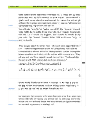 Avqv‡Zi aiY cweÎ †KviAv‡bi AvqvZ - evsjv ZiRgv - Bs‡iwR ZiRgv AvqvZ bs
ZiRgv
Zvnviv †Zvgv‡K wRÁvmv K‡i wKqvgZ KLb NwU‡e| ej, ÔG wel‡qi Ávb ïay Avgvi
cÖwZcvj‡KiB Av‡Q| ïay wZwbB h_vmg‡q Dnv cÖKvk Kwi‡eb ; Dnv AvKvkgÊjx I
c„w_ex‡Z GKwU fqsKi NUbv nB‡e| AvKw¯§Kfv‡eB Dnv †Zvgv‡`i Dci Avwm‡e|' Zywg
GB wel‡q mwe‡kl AewnZ g‡b Kwiqv Zvnviv †Zvgv‡K cÖkœ K‡i| ej, ÔGB wel‡qi Ávb
Transliteration
Qul
‘inda Thaqulat
wal-’ard. baghtah. ka’annaka
yun Qul ’akth ar
Translation
They ask you about the (final) Hour - when will be its appointed time?
Say: "The knowledge thereof is with my Lord (alone): None but He
can reveal as to when it will occur. Heavy were its burden through the
heavens and the earth. Only, all of a sudden will it come to you." They
ask you as if you Were eager in search thereof: Say: "The knowledge
188
cÖwZeY©vqb
K zj jv˜AvgwjKz wjbvdQx bvdÔAvIu Iqvjv-` viivb Bjøv- gv-kv~Avjøv-û ( ) Iqv
jvI KzsZz AvÔjvg~j MvBev jvQZvKQ viZz wgbvj LvBwi ( ) Iqvgv-gvQ&QvwbqvQ& Q~~D
( ) Bb& Avbv Bjøv-bvh xiæIu Iqv evkxiæj wjK vIwgBu BDÕwgb~b|
ZiRgv
ej, hvnv B”Qv K‡ib Zvnv e¨ZxZ Avgvi wb‡Ri fvj-g‡›`i DciI Avgvi †Kvb
AwaKvi bvB| Avwg hw` A`„‡k¨i Lei RvwbZvg Z‡e †Zv Avwg cÖf~Z Kj¨vYB jvf
KwiZvg Ges †Kvb AKj¨vYB Avgv‡K ¯úk© KwiZ bv| Avwg †Zv ïay gy'wgb m¤úÖ`v‡qi
Rb¨ mZK©Kvix I mymsev``vZv ˆe Avi wKQyB bB|'
Page No # 569
 