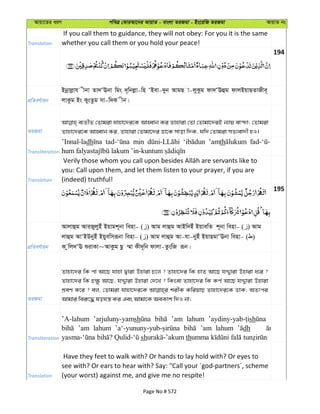 Avqv‡Zi aiY cweÎ †KviAv‡bi AvqvZ - evsjv ZiRgv - Bs‡iwR ZiRgv AvqvZ bs
Translation
If you call them to guidance, they will not obey: For you it is the same
whether you call them or you hold your peace!
194
cÖwZeY©vqb
Bbœvjøvh xbv Zv`ÔEbv wgs `~wbjøv-wn ÔBev-`yb AvgQ v-jyKzg dv`ÔEûg dvjBqvQZvRxe~
jvKzg Bs KysZzg mv-w`K xb|
ZiRgv
e¨ZxZ †Zvgiv hvnv‡`i‡K AvnŸvb Ki Zvnviv †Zv †Zvgv‡`iB b¨vq ev›`v; †Zvgiv
Zvnv‡`i‡K AvnŸvb Ki, Zvnviv †Zvgv‡`i Wv‡K mvov w`K, hw` †Zvgiv mZ¨ev`x nI|
Transliteration
’Innal-ladh min ’amth
Translation
you: Call upon them, and let them listen to your prayer, if you are
(indeed) truthful!
195
cÖwZeY©vqb
Avjvûg AviRyjyBu Bqvgk~bv wenv- ( ) Avg jvûg AvBw`Bu BqvewZ k~bv wenv- ( ) Avg
jvûg AvÔBDbyBu Bqyewmiƒbv wenv- ( ) Avg jvûg Av-hv-byBu BqvQgvÔEbv wenv- ( )
K zwj`ÔE ïivKv~AvKzg Qz ¤§v Kx`~wb dvjv-ZzswR iƒb|
ZiRgv
Zvnv‡`i wK cv Av‡Q hvnv Øviv Dnviv P‡j ? Zvnv‡`i wK nvZ Av‡Q hÏ¦viv Dnviv a‡i ?
Zvnv‡`i wK P¶z Av‡Q, hÏ¦viv Dnviv †`‡L ? wKsev Zvnv‡`i wK KY© Av‡Q hÏ¦viv Dnviv
kÖeY K‡i ? ej, †Zvgiv hvnv‡`i‡K kixK KwiqvQ Zvnv‡`i‡K WvK; AZtci
Avgvi wei“‡× lohš¿ Ki Ges Avgv‡K AeKvk w`I bv;
Transliteration
’A-lahum ’arjuluny-yamsh ’am lahum sh
’am lahum ’am lahum dh
sh th
Translation
Have they feet to walk with? Or hands to lay hold with? Or eyes to
see with? Or ears to hear with? Say: "Call your ´god-partners´, scheme
(your worst) against me, and give me no respite!
Page No # 572
 
