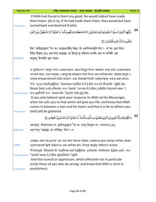 Avqv‡Zi aiY cweÎ †KviAv‡bi AvqvZ - evsjv ZiRgv - Bs‡iwR ZiRgv AvqvZ bs
Translation
them listen: (As it is), if He had made them listen, they would but have
turned back and declined (Faith).
24
cÖwZeY©vqb
Bqv˜AvBqynvjøvh xbv Av-gvbyQ&ZvRxe~ wjjøv-wn IqvwjiivQ~wj Bh v- `vÔAv-Kzg wjgv-
BDn qxKzg ( ) IqvÔjvg~ Avbœvjøv-nv Bqvn~ jy evBbvj& gviwq Iqv K vjwenx Iqv
Avbœvn~˜BjvBwn Zyn kvi~b|
ZiRgv
†n gy'wgbMY! ivm~j hLb †Zvgv‡`i‡K Ggb wKQyi w`‡K AvnŸvb K‡i hvnv †Zvgv‡`i‡K
cÖvYeš— K‡i, ZLb I ivm~‡ji AvnŸv‡b mvov w`‡e Ges Rvwbqv ivL, gvbyl I
Zvnvi Aš—‡ii ga¨eZ©x nBqv _v‡Kb, Ges ZuvnviB wbKU †Zvgv‡`i‡K GKÎ Kiv nB‡e|
Transliteration
-’ayyu-halladh - - - dh -
- ; - -na- -mar-’i
- -sh-
Translation
comes in between a man and his heart, and that it is He to Whom you
shall (all) be gathered.
25
cÖwZeY©vqb
IqvËvK~ wdZbvZvj& jv-Zzmxevbœvjøvh xbv R vjvg~ wgsKzg Lv~mmvZvIu ( )
IqvÔjvg~˜Avbœvjøv-nv kv`x`yj ÔBK v-e|
ZiRgv
†Zvgiv Ggb wdZ&bv‡K fq Ki hvnv we‡kl Kwiqv †Zvgv‡`i g‡a¨ hvnviv Rvwjg †Kej
Transliteration
dh minkum kh wa
sh
Translation
And fear tumult or oppression, which affecteth not in particular
punishment.
Page No # 585
 