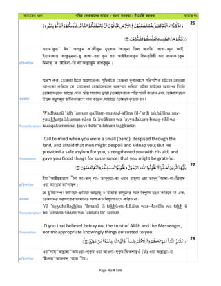 Avqv‡Zi aiY cweÎ †KviAv‡bi AvqvZ - evsjv ZiRgv - Bs‡iwR ZiRgv AvqvZ bs
26
cÖwZeY©vqb
Iqvh Kziƒ˜ Bh AvsZzg K vjxjyg gyQZv` ÔAvd~bv wdj Aviw` ZvLv-d~bv AvBu
BqvZvLvË vdvKzgyb&bv-Qy dvAv-Iqv Kzg Iqv AvBBqv`vKzg webvm&winx Iqv ivSvK vKzg
wgbvZ& Z vBwqev-wZ jvÔAvjøvKzg ZvkKzi~b|
ZiRgv
¯§iY Ki, †Zvgiv wQ‡j ¯^ímsL¨K; c„w_ex‡Z †Zvgiv `ye©jiƒ‡c cwiMwYZ nB‡Z| †Zvgiv
AvksKv Kwi‡Z †h, †jv‡Kiv †Zvgv‡`i‡K AK¯§vr awiqv jBqv hvB‡e| AZtci wZwb
†Zvgv‡`i‡K AvkÖq †`b, ¯^xq mvnvh¨ Øviv †Zvgv‡`i‡K kw³kvjx K‡ib Ges †Zvgv‡`i‡K
DËg e¯—ymg~n RxweKviƒ‡c `vb K‡ib, hvnv‡Z †Zvgiv K…ZÁ nI|
Transliteration
Wadh dh - - kh -
yatakh - - -
- - sh
Translation
Call to mind when you were a small (band), despised through the
land, and afraid that men might despoil and kidnap you; But He
provided a safe asylum for you, strengthened you with His aid, and
gave you Good things for sustenance: that you might be grateful.
27
cÖwZeY©vqb
Bqv˜AvBqynvjøvh xbv Av-gvb~ jv- ZvL~by&jøv-nv Iqvi& ivQ~jv Iqv ZvL~b~˜Avgv-bv-wZKzg
Iqv AvsZzg ZvÔjvgyb|
ZiRgv
†n gy'wgbMY! Rvwbqv-ïwbqv I Zuvnvi ivm~‡ji m‡½ wek¦vm fsM Kwi‡e bv Ges
†Zvgv‡`i ci¯ú‡ii AvgvbZ m¤ú‡K©I wek¦vm fsM KwiI bv;
Transliteration
’ayyuhalladh takh wa takh
Translation nor misappropriate knowingly things entrusted to you.
28
cÖwZeY©vqb
IqvÔjvg~˜Avbœvgv˜AvgIqv-jyKzg Iqv AvIjv-`yKzg wdZbvZyIu ( ) Iqv Avbœvjøv-nv
ÔBs`vû˜AvRiæb& ÔAv&R xg|
Page No # 586
 