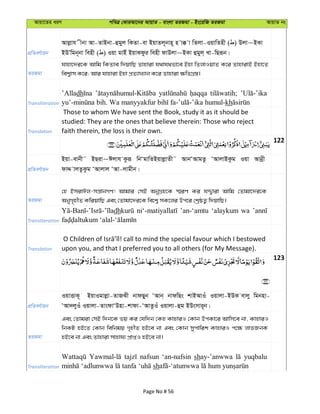 Avqv‡Zi aiY cweÎ †KviAv‡bi AvqvZ - evsjv ZiRgv - Bs‡iwR ZiRgv AvqvZ bs
cÖwZeY©vqb
Avjøvh xbv Av-ZvBbv-ûgyj wKZv-ev BqvZj~bvn~ n v° v wZjv-IqvwZnx ( ) Djv~BKv
BDÕwgb~bv wenx ( ) Iqv gvBu BqvKdzi wenx dvDjv~BKv ûgyj& Lv-wQiƒb|
ZiRgv
hvnv‡`i‡K Avwg wKZve w`qvwQ Zvnviv h_vh_fv‡e Bnv wZjvIqvZ K‡i ZvnvivB Bnv‡Z
wek¦vm K‡i; Avi hvnviv Bnv cÖZ¨vL¨vb K‡i Zvnviv ¶wZMÖ¯—|
Transliteration
’Alladh
kh
Translation
Those to whom We have sent the Book, study it as it should be
studied: They are the ones that believe therein: Those who reject
faith therein, the loss is their own.
122
cÖwZeY©vqb
Bqv-evbx˜ BQiv~Cjvh Kziƒ wbÔgvwZBqvjøvZx˜ AvbÔAvgZz ÔAvjvBKzg Iqv Avbœx
dvÏ vjZzKzg ÔAvjvj ÔAv-jvgxb|
ZiRgv
†n BmivCj-mš—vbMY! Avgvi †mB AbyMÖn‡K ¯§iY Ki hÏ¦viv Avwg †Zvgv‡`i‡K
AbyM„nxZ KwiqvwQ Ges †Zvgv‡`i‡K we‡k¦ mK‡ji Dc‡i †kªôZ¡ w`qvwQ|
Transliteration
dh ’an-‘amtu ‘alaykum wa
Translation upon you, and that I preferred you to all others (for My Message).
123
cÖwZeY©vqb
IqvËvK~ BqvIgvjøv-ZvRSx bvdQyb ÔAvb& bvdwQs kvBAvIu Iqvjv-BDK evjy wgbnv-
ÔAv`jyIu Iqvjv-ZvsdvÔDnv-kvdv-ÔAvZzIu Iqvjv-ûg BDsmvi~b|
ZiRgv
Ges †Zvgiv †mB w`b‡K fq Ki †hw`b †Kn KvnviI †Kvb DcKv‡i Avwm‡e bv, KvnviI
wbKU nB‡Z †Kvb wewbgq M„nxZ nB‡e bv Ges †Kvb mycvwik KvnviI c‡¶ jvfRbK
nB‡e bv Ges Zvnviv mvnvh¨ cÖvßI nB‡e bv|
Transliteration
nafsun ‘an-nafsin shay-’anwwa yuqbalu
sh
Page No # 56
 