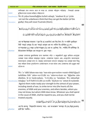 Avqv‡Zi aiY cweÎ †KviAv‡bi AvqvZ - evsjv ZiRgv - Bs‡iwR ZiRgv AvqvZ bs
ZiRgv
Kvwdiiv †hb KLbI g‡b bv K‡i †h, Zvnviv cwiÎvY cvBqv‡Q ; wbðqB Zvnviv
gy'wgbMY‡K nZej Kwi‡Z cvwi‡e bv|
Transliteration dh
Translation
Let not the unbelievers think that they can get the better (of the
godly): they will never frustrate (them).
60
cÖwZeY©vqb
Iqv AvÔBÏ~jvûg gvQZvZ vÔZzg wgs Ky IIqvwZIu Iqv wgi& wiev-wZ j LvBwj Zziwne~bv
wenx ÔAv`yIu IAvjøv-wn Iqv ÔAv`yIu IqvKzg Iqv Av-Lvixbv wgs `~wbwng ( ) jv-
ZvÔjvg~bvûg ( ) Avjøv-û BqvÔjvgyûg ( ) Iqv gv-ZzswdK~ wgs -kvBwqs dx Qvexwjjøv-wn
BDIqvd&dv BjvBKzg Iqv AvsZzg jv-ZzR jvg~b|
ZiRgv
†Zvgiv Zvnv‡`i gyKvwejvi Rb¨ h_vmva¨ kw³ I Ak¦evwnbx cÖ¯—yZ ivwL‡e-GZÏ¦viv
†Zvgiv mš¿¯— Kwi‡e kÎ“‡K, †Zvgv‡`i kÎ“‡K Ges GZØ¨ZxZ Ab¨‡`i‡K
hvnv‡`i‡K †Zvgiv Rvb bv, Zvnv‡`i‡K Rv‡bb| c‡_ †Zvgiv hvnv wKQy
e¨q Kwi‡e Dnvi c~Y©cÖwZ`vb †Zvgv‡`i‡K †`Iqv nB‡e Ges †Zvgv‡`i cÖwZ Ryjyg Kiv
nB‡e bv|
Transliteration
Wa khayli
wa ‘aduwwa-kum wa kh min-
ya ‘lamuhum. Wa
minsh
Translation
Against them make ready your strength to the utmost of your power,
including steeds of war, to strike terror into (the hearts of) the
treated unjustly.
61
cÖwZeY©vqb
Iqv Bs Rvbvn~ wjQ&Qvj&wg dvRbvn jvnv- Iqv ZvIqv°vj ÔAvjvjøv-wn ( ) Bbœvn~ ûIqvQ&
QvgxÔDj ÔAvjxg|
Page No # 601
 