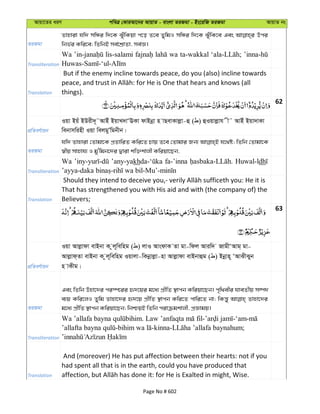Avqv‡Zi aiY cweÎ †KviAv‡bi AvqvZ - evsjv ZiRgv - Bs‡iwR ZiRgv AvqvZ bs
ZiRgv
Zvnviv hw` mwÜi w`‡K SyuwKqv c‡o Z‡e ZywgI mwÜi w`‡K SuywK‡e Ges Dci
wbf©i Kwi‡e; wZwbB me©‡kÖvZv, me©Á|
Transliteration
Wa lis-salami wa ta-wakkal
Translation
But if the enemy incline towards peace, do you (also) incline towards
things).
62
cÖwZeY©vqb
Iqv Bqu BDix`~˜AvBu BqvL`vÔEKv dvBbœv n vQevKvjøv-û ( ) ûIqvjøvh x˜ AvBu Bqv`vKv
webvmwinx Iqv wejgyÕwgbxb|
ZiRgv
hw` Zvnviv †Zvgv‡K cÖZvwiZ Kwi‡Z Pvq Z‡e †Zvgvi Rb¨ h‡_ó; wZwb †Zvgv‡K
¯^xq mvnvh¨ I gy'wgb‡`i Øviv kw³kvjx Kwiqv‡Qb,
Transliteration
Wa ’any-yakh fa-’inna Huwal-ldh
Translation
That has strengthened you with His aid and with (the company of) the
Believers;
63
cÖwZeY©vqb
Iqv Avjøvdv evBbv K zj~wewng ( ) jvI AvsdvK Zv gv-wdj Aviw` RvgxÔAvg& gv-
Avjøvd&Zv evBbv K zj~wewng Iqvjv-wKbœvjøv-nv Avjøvdv evBbvûg ( ) Bbœvn~ ÔAvSxSyb
n vKxg|
ZiRgv
Ges wZwb Dnv‡`i ci¯ú‡ii ü`‡qi g‡a¨ cÖxwZ ¯’vcb Kwiqv‡Qb| c„w_exi hveZxq m¤ú`
e¨q Kwi‡jI Zywg Zvnv‡`i ü`‡q cÖxwZ ¯’vcb Kwi‡Z cvwi‡Z bv; wKš—y Zvnv‡`i
g‡a¨ cÖxwZ ¯’vcb Kwiqv‡Qb; wbðqB wZwb civµgkvjx, cÖÁvgq|
Transliteration
. - -‘am-
- -kinna- ;
Translation
And (moreover) He has put affection between their hearts: not if you
had spent all that is in the earth, could you have produced that
Page No # 602
 