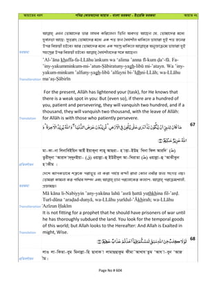 Avqv‡Zi aiY cweÎ †KviAv‡bi AvqvZ - evsjv ZiRgv - Bs‡iwR ZiRgv AvqvZ bs
ZiRgv
GLb †Zvgv‡`i fvi jvNe Kwi‡jb| wZwb AeMZ Av‡Qb †h, †Zvgv‡`i g‡a¨
`ye©jZv Av‡Q; myZivs †Zvgv‡`i g‡a¨ GK kZ Rb ˆah©kxj _vwK‡j Zvnviv `yB kZ R‡bi
Dci weRqx nB‡e| Avi †Zvgv‡`i g‡a¨ GK mnmª _vwK‡j AbyÁvµ‡g Zvnviv `yB
Transliteration
’Al- khaffa-fa- - - . Fa-
’iny-yakumminkum-mi-’atun- -yagh- -’atayn. Wa ’iny-
yakum-minkum ’alfuny-yagh- -’Idhni- ; wa-
-
Translation
there is a weak spot in you: But (even so), if there are a hundred of
you, patient and persevering, they will vanquish two hundred, and if a
67
cÖwZeY©vqb
gv-Kv-bv wjbvweBwqb AvBu BqvK~bv jvn~ AvQiv- n vËv-BDQ wLbv wdj Aviw` ( )
Zzix`~bv ÔAviv` v`&`ybBqv- ( ) Iqvjøv-û BDix`yj Av-wLivZv ( ) Iqvjøv-û ÔAvSxSzb
n vKxg |
ZiRgv
†`‡k e¨vcKfv‡e kÎ“‡K civf~Z bv Kiv ch©š— e›`x ivLv †Kvb bexi Rb¨ msMZ bq|
†Zvgiv Kvgbv Ki cvw_©e m¤ú` Ges Pvb ci‡jv‡Ki Kj¨vY; civµgkvjx,
cÖÁvgq|
Transliteration
-Nabiyyin ’any- thkhina fil- .
- - , wa- - khirah; wa-
Translation
It is not fitting for a prophet that he should have prisoners of war until
he has thoroughly subdued the land. You look for the temporal goods
of this world; but Allah looks to the Hereafter: And Allah is Exalted in
might, Wise.
68
cÖwZeY©vqb
jvI jv-wKZv-eyg wgbvjøv-wn QvevK v jvgvQQvKzg dxgv˜AvLvh Zzg ÔAvh v-eyb ÔAvR
xg|
Page No # 604
 