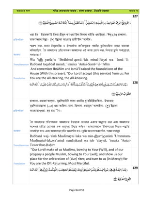 Avqv‡Zi aiY cweÎ †KviAv‡bi AvqvZ - evsjv ZiRgv - Bs‡iwR ZiRgv AvqvZ bs
127
cÖwZeY©vqb
Iqv Bh BqvidvÔD Beiv-nxgyj K vIqvÔB`v wgbvj evBwZ IqvBQgv-ÔCjy ( ) iveŸvbv-
ZvK veŸvj wgbœv- ( ) BbœvKv AvsZvQ& QvgxÔDj ÔAvjxg|
ZiRgv
¯§iY Ki, hLb Be&ivnxg I BmgvCj KvÔevM„‡ni cÖvPxi Zzwj‡ZwQj ZLb Zvnviv
ewjqvwQj, Ô†n Avgv‡`i cÖwZcvjK! Avgv‡`i GB KvR MÖnY Ki, wbðq Zzwg me©‡kªvZv,
me©ÁvZv|'
Transliteration
Wa ’idh yarfa-‘u minal-Bayti wa
Translation
House (With this prayer): "Our Lord! accept (this service) from us: For
You are the All-Hearing, the All-knowing.
128
cÖwZeY©vqb
iveŸvbv-IqvRvÔAvj&bv- gyQwjgvBwb jvKv Iqvwgs hy iwiBBqvwZbv- D¤§vZvg&
gyQwjgvZvjøvKv ( ) Iqv Avwibv-gvbv-wQKvbv-IqvZze ÔAvjvBbv- ( ) BbœvKv
AvsZvËvIIqv-eyi ivn xg|
ZiRgv
Ô†n Avgv‡`i cÖwZcvjK! Avgv‡`i Dfq‡K †Zvgvi GKvš— AbyMZ Ki Ges Avgv‡`i
eskai nB‡Z †Zvgvi GK AbyMZ D¤§Z KwiI| Avgv‡`i‡K ÔBev`‡Zi wbqg-c×wZ
†`LvBqv `vI Ges Avgv‡`i cÖwZ ¶gvkxj nI| Zzwg AZ¨š— ¶gvkxj, cig `qvjy|
Transliteration
Muslimayni laka wa min-dh ’Ummatam-
wa tub ’innaka ’Antat-
Translation
"Our Lord! make of us Muslims, bowing to Your (Will), and of our
progeny a people Muslim, bowing to Your (will); and show us our
place for the celebration of (due) rites; and turn to us (in Mercy); for
You are the Oft-Returning, Most Merciful.
129
Page No # 59
 