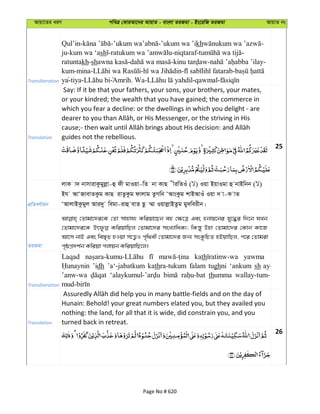 Avqv‡Zi aiY cweÎ †KviAv‡bi AvqvZ - evsjv ZiRgv - Bs‡iwR ZiRgv AvqvZ bs
Transliteration
Qul’in- - -’ukum wa ’ikh -
ju-kum wa ‘ash - -niqtaraf- -
ratuntakh-sh - - - -
kum-mina- - - -
ya-tiya- Amrih. Wa- -qawmal-
Translation
Say: If it be that your fathers, your sons, your brothers, your mates,
or your kindred; the wealth that you have gained; the commerce in
which you fear a decline: or the dwellings in which you delight - are
guides not the rebellious.
25
cÖwZeY©vqb
jvK v` bvmvivKzgyjøv-û dx gvIqv-wZ bv KvQ xiwZIu ( ) Iqv BqvIgv û bvBwbb ( )
Bh AvÔRvevZKzg KvQ ivZzKzg dvjvg ZzMwb ÔAvsKzg kvBAvIu Iqv ` v-K vZ
ÔAvjvBKzgyj Avi`y wegv-ivû evZ Qz ¤§v IqvjøvBZzg gy`weixb|
ZiRgv
†Zvgv‡`i‡K †Zv mvnvh¨ Kwiqv‡Qb eû †¶‡Î Ges ûbvq‡bi hy‡×i w`‡b hLb
†Zvgv‡`i‡K KwiqvwQj †Zvgv‡`i msL¨vwaK¨; wKš—y Dnv †Zvgv‡`i †Kvb Kv‡R
Av‡m bvB Ges we¯—„Z nIqv m‡Ë¡I c„w_ex †Zvgv‡`i Rb¨ msKzwPZ nBqvwQj, c‡i †Zvgiv
c„ôcÖ`k©b Kwiqv cjvqb KwiqvwQ‡j|
Transliteration
Laqad kath yawma
’idh ’a‘-jabatkum kathra-tukum falam tughni ‘ankum sh ay-
’anw-wa thumma wallay-tum-
Translation
Hunain: Behold! your great numbers elated you, but they availed you
nothing: the land, for all that it is wide, did constrain you, and you
turned back in retreat.
26
Page No # 620
 