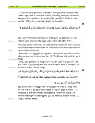 Avqv‡Zi aiY cweÎ †KviAv‡bi AvqvZ - evsjv ZiRgv - Bs‡iwR ZiRgv AvqvZ bs
Translation
O you who believe! what is the matter with you, that, when you are
Do you prefer the life of this world to the Hereafter? But little is the
comfort of this life, as compared with the Hereafter.
39
cÖwZeY©vqb
Bjøv- Zvswdiæ BDÔAvh wh eKzg ÔAvh v-evb AvjxgvIu ( ) Iqv BqvQZvew`j K vIgvb
MvBivKyg Iqvjv-Zv`y i&iƒû kvBAvIu ( ) Iqvjøv-û ÔAvjv-Kzwjø kvBwqs K vw`i|
ZiRgv
hw` †Zvgiv Awfhv‡b evwni bv nI, Z‡e wZwb †Zvgv‡`i‡K gg©š—y` kvw¯— w`‡eb Ges Aci
RvwZ‡K †Zvgv‡`i ¯’jvwfwl³ Kwi‡eb Ges †Zvgiv Zuvnvi †KvbB ¶wZ Kwi‡Z cvwi‡e bv|
Transliteration
yu- ‘adhdhibkun ‘adh yastabdil qawman
ghuayra-kum wa sh kulli sh ay-’in
Translation
Unless you go forth, He will punish you with a grievous penalty, and
put others in your place; but Him you would not harm in the least. For
40
cÖwZeY©vqb
Bjøv-Zvsmyiƒû dvK v` bvmvivûjøv-û Bh AvLivRvûjøvh xbv Kvdviƒ Q v-wbqvQ bvBwb
Bh ûgv-wdj Mv-wi Bh BqvK‚ jy wjmv-wn wenx jv-Zvn Svb Bbœvjøv-nv gvÔAvbv- ( )
dvAvsvSvjøv-û QvKxbvZvn~ ÔAvjvBwn Iqv AvBBqv`vn~ weRyb~w`j jvg ZvivInv-Iqv
RvÔAvjv KvwjgvZvjøvh xbv KvdviæQ&Qydjv- ( ) Iqv KvwjgvZzjøv-wn wnqvj ÔEjBqv- ( )
Iqvjøv-û ÔAvSxSyb n vKxg|
Page No # 628
 