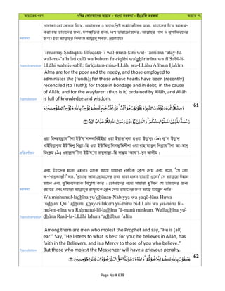 Avqv‡Zi aiY cweÎ †KviAv‡bi AvqvZ - evsjv ZiRgv - Bs‡iwR ZiRgv AvqvZ bs
ZiRgv
mv`vKv †Zv †Kej wbt¯^, AfveMÖ¯— I Kg©Pvix‡`i Rb¨, hvnv‡`i wPË AvKl©Y
Kiv nq Zvnv‡`i Rb¨, `vmgyw³i Rb¨, FY fvivµvš—‡`i, c‡_ I gymvwdi‡`i
Transliteration
- -’i wal- - - -
wal-mu- - gh -li-
- ; -mina- , wa-
Translation
Alms are for the poor and the needy, and those employed to
administer the (funds); for those whose hearts have been (recently)
reconciled (to Truth); for those in bondage and in debt; in the cause
is full of knowledge and wisdom.
61
cÖwZeY©vqb
Iqv wgbûgyjøvh xbv BDÕh~ bvb&bvweBBqv Iqv BqvK~ j~bv ûIqv Dhy bys ( ) Ky j Dhy by
LvBwijøvKzg BDÕwgby wejøv-wn Iqv BDÕwgby wjjgyÕwgbxbv Iqv ivn gvZzj& wjjøvh xbv Av-gvb~
wgsKzg ( ) Iqvjøvh xbv BDÕh ~bv ivQyjvjøv-wn jvûg ÔAvh v-eyb Avjxg|
ZiRgv
Ges Dnv‡`i g‡a¨ GgbI †jvK Av‡Q hvnviv bex‡K †K¬k †`q Ges e‡j, Ô†m †Zv
KY©cvZKvix|' ej, ÔZvnvi Kvb †Zvgv‡`i Rb¨ hvnv g½j ZvnvB ï‡b|' †m Cgvb
Av‡b Ges gy'wgb‡`i‡K wek¦vm K‡i ; †Zvgv‡`i g‡a¨ hvnviv gy'wgb †m Zvnv‡`i Rb¨
Transliteration
Wa minhumul-ladh dh - -
’udhun. Qul’udhunu khay-rillakum yu-minu bi- yu-minu lil-
mu-mi- -lil-ladh - . Walladh yu-
dh -la- dh
Translation
Among them are men who molest the Prophet and say, "He is (all)
faith in the Believers, and is a Mercy to those of you who believe."
But those who molest the Messenger will have a grievous penalty.
62
Page No # 638
 