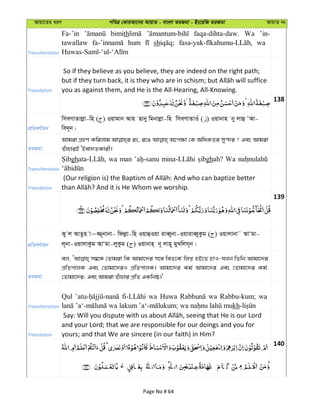 Avqv‡Zi aiY cweÎ †KviAv‡bi AvqvZ - evsjv ZiRgv - Bs‡iwR ZiRgv AvqvZ bs
Transliteration
Fa-’in bimith faqa-dihta-daw. Wa ’in-
tawallaw hum sh wa
Translation
So if they believe as you believe, they are indeed on the right path;
you as against them, and He is the All-Hearing, All-Knowing.
138
cÖwZeY©vqb
wmeMvZvjøv-wn ( ) Iqvgvb Avn Qvby wgbvjøv-wn wmeMvZvIu ( ) Iqvbvn by jvû ÔAv-
we`~b|
ZiRgv
Avgiv MÖnY Kwijvg is, i‡O A‡c¶v †K AwaKZi my›`i ? Ges Avgiv
ZuvnviB ÔBev`ZKvix|
Transliteration
gh wa man ghah? Wa
Translation
139
cÖwZeY©vqb
Ky j AvZzn v~¾~bvbv- wdjøv-wn IqvûIqv iveŸybv-IqviveŸyKzg ( ) Iqvjvbv˜ AvÔgv-
j~bv-IqvjvKzg AvÔgv-jyKzg ( ) Iqvbvn& b~ jvn~ gyLwjm~b|
ZiRgv
ej, m¤^‡Ü †Zvgiv wK Avgv‡`i m‡½ weZ‡K© wjß nB‡Z PvI-hLb wZwb Avgv‡`i
cÖwZcvjK Ges †Zvgv‡`iI cÖwZcvjK| Avgv‡`i Kg© Avgv‡`i Ges †Zvgv‡`i Kg©
†Zvgv‡`i; Ges Avgiv Zuvnvi cÖwZ GKwbô|'
Transliteration
Qul wa Huwa wa Rabbu-kum; wa
kh
Translation
and your Lord; that we are responsible for our doings and you for
yours; and that We are sincere (in our faith) in Him?
140
Page No # 64
 