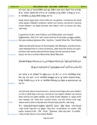 Avqv‡Zi aiY cweÎ †KviAv‡bi AvqvZ - evsjv ZiRgv - Bs‡iwR ZiRgv AvqvZ bs
cÖwZeY©vqb
jvK vZ&Zv-evjøv-û ÔAvjvb&bvweBwq Iqvj gynv-wRixbv Iqvj Avsmv-wijøvh xbvZ& ZvevÔEû
dx Qv-ÔAvwZj ÔDQivwZ wgg evÔw` gv-Kv-`v BqvSx¸ Kz j~ey dvixwK g wgbûg Qz ¤§v Zv-
ev ÔAvjvBwng ( ) Bbœvn~ wewnwg ivEdzi ivn xg|
ZiRgv
Aek¨B AbyMÖncivqY nB‡jb bexi cÖwZ Ges gynvwRi I Avbmvi‡`i cÖwZ hvnviv
Zvnvi AbymiY KwiqvwQj msKUKv‡j-GgbwK hLb Zvnv‡`i GK`‡ji wPË-‰eK‡j¨i
Dcµg nBqvwQj| c‡i Dnv‡`i‡K ¶gv Kwi‡jb; wZwb †Zv Dnv‡`i cÖwZ `qv`ª©,
cig `qvjy|
Transliteration
-ba- -Nabiyyi wal- - -
ladh - -‘atil-‘usrati mim- gh
-qim-minhum th ; - -
Translation
who followed him in a time of distress, after that the hearts of a part
of them had nearly swerved (from duty); but He turned to them
(also): for He is to them Most Kind, Most Merciful.
118
cÖwZeY©vqb
Iqv ÔAvjvQ& Q vjv-QvwZjøvh xbv Lywjød~ ( ) n vËv-Bh v-` v-K vZ ÔAvjvBwngyj Avi`y
wegv-ivû evZ Iqv` v-K vZ ÔAvjvBwng AvsdyQyûg Iqv R vbœ~˜Avj&jv-gvjRvAv wgbvjøv-
wn Bjøv˜BjvBwn ( ) Qz ¤§v Zv-ev ÔAvjvBwng wjBqvZ~e~ ( ) Bbœvjøv-û ûIqvZ&ZvIIqv-eyi
ivn xg|
ZiRgv
Ges wZwb ¶gv Kwi‡jb Aci wZbRb‡KI, hvnv‡`i m¤ú‡K© wm×vš— ¯’wMZ ivLv nBqvwQj,
†h ch©š— bv c„w_ex we¯—„Z nIqv m‡Ë¡I Zvnv‡`i Rb¨ Dnv msKzwPZ nBqvwQj Ges Zvnv‡`i
Rxeb Zvnv‡`i Rb¨ `ywe©ln nBqvwQj Ges Zvnviv Dcjwä KwiqvwQj †h, e¨ZxZ
†Kvb AvkÖq¯’j bvB, Zuvnvi w`‡K cÖZ¨veZ©b e¨ZxZ, c‡i wZwb Dnv‡`i ZIev Keyj
Transliteration
Wa ‘alath-th thatil-ladh kh ’idh ‘alay-himul-
wa ‘alay-him ’an-fusuhum wa
’ilayh. Thumma
Page No # 667
 