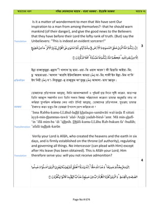 Avqv‡Zi aiY cweÎ †KviAv‡bi AvqvZ - evsjv ZiRgv - Bs‡iwR ZiRgv AvqvZ bs
Translation
Is it a matter of wonderment to men that We have sent Our
inspiration to a man from among themselves?- that he should warn
mankind (of their danger), and give the good news to the Believers
that they have before their Lord the lofty rank of truth. (But) say the
Unbelievers: "This is indeed an evident sorcerer!"
3
cÖwZeY©vqb
Bbœv iveŸvKzgyjøv-ûjøvh x LvjvK vQ& Qvgv-Iqv-wZ Iqvj Avi` v dx wQËvwZ AvBqv-wgs
Qz ¤§vQZvIqv-ÔAvjvj ÔAviwk BD`vweŸiæj Avgiv ( ) gv-wgs kvdxÔBb Bjøv-wgg evÔw`
Bh wbnx ( ) h v-wjKzgyjøv-û iveŸyKzg dvÔey`~û ( ) Avdvjv-Zvh v°vi~b|
ZiRgv
†Zvgv‡`i cÖwZcvjK whwb AvKvkgÊjx I c„w_ex Qq w`‡b m„wó K‡ib, AZtci
wZwb Avi&‡k mgvmxb nb| wZwb mKj welq cwiPvjbv K‡ib| Zvnvi AbygwZ jvf bv
Kwiqv mycvwik Kwievi †Kn bvB| BwbB †Zvgv‡`i cÖwZcvjK, myZivs Zvnvi
ÔBev`Z Ki| ZeyI wK †Zvgiv Dc‡`k MÖnY Kwi‡e bv ?
Transliteration
’Inna Rabba-kumu- -ladh khalaqas-
-min-thummas- - shi yudab-birul-’amr. -sh -
-ba ‘di ’idhnih. Dh -kumu- -bukum fa‘- ;
dhak-
Translation
days, and is firmly established on the throne (of authority), regulating
and governing all things. No intercessor (can plead with Him) except
therefore serve you: will you not receive admonition?
4
Page No # 674
 