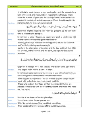 Avqv‡Zi aiY cweÎ †KviAv‡bi AvqvZ - evsjv ZiRgv - Bs‡iwR ZiRgv AvqvZ bs
Translation
It is He Who made the sun to be a shining glory and the moon to be a
light (of beauty), and measured out stages for her; that you might
create this but in truth and righteousness. (Thus) does He explain His
Signs in detail, for those who understand.
6
cÖwZeY©vqb
Bbœv wdLwZjv-wdjøvBwj Iqvbœvnv-wi Iqvgv-LvjvK vjøv-û wdQQvgv-Iqv-wZ Iqvj Aviw`
jvAv-qv-wZj wjK vIwgBu BqvËvK~ b|
ZiRgv
wbðqB w`em I ivwÎi cwieZ©‡b Ges AvKvkgÊjx I c„w_ex‡Z hvnv m„wó
Kwiqv‡Qb Zvnv‡Z wb`k©b iwnqv‡Q gyËvKx m¤úÖ`v‡qi Rb¨|
Transliteration
’Inna fikh- - khala-qa- -
wal- -li-qaw-
Translation
has created, in the heavens and the earth, are signs for those who
fear Him.
7
cÖwZeY©vqb
Bbœvjøvh xbv jv-BqviR~bv wjK v~Avbv-Iqv iv`~ wejn vqv-wZ` `ybBqv-IqvZ gvAvb&b~
wenv-Iqvjøvh xbv ûg ÔAvb Av-qv-wZbv- Mv-wdj~b|
ZiRgv
wbðqB hvnviv Avgvi mv¶v‡Zi Avkv †cvlY K‡i bv Ges cvw_©e Rxe‡bB mš—yó Ges
Bnv‡ZB cwiZ„ß _v‡K Ges hvnviv Avgvi wb`k©bvejx m¤^‡Ü Mvwdj|
Transliteration
’Innal-ladh - - - -
-dh - gh -
Translation
Those who rest not their hope on their meeting with Us, but are
pleased and satisfied with the life of the present, and those who heed
not Our Signs,-
8
cÖwZeY©vqb Djv~BKv gvÔIqv-ûgyb&bv-iæ wegv-Kv-b~ BqvKwQe~b|
ZiRgv Dnv‡`iB Avevm †`vRL, Dnv‡`i K…ZK‡g©i Rb¨|
Transliteration -’ika ma- -humun- -si-
Translation Their abode is the Fire, because of the (evil) they earned.
Page No # 676
 