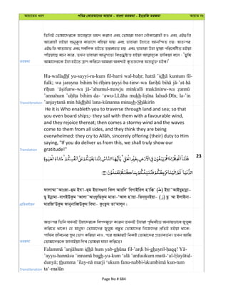 Avqv‡Zi aiY cweÎ †KviAv‡bi AvqvZ - evsjv ZiRgv - Bs‡iwR ZiRgv AvqvZ bs
ZiRgv
wZwbB †Zvgv‡`i‡K R‡j¯’‡j ågY Kivb Ges †Zvgiv hLb †bŠKv‡ivnx nI Ges GB¸wj
Av‡ivnx jBqv AbyK‚j evZv‡m ewnqv hvq Ges Zvnviv Dnv‡Z Avbw›`Z nq; AZtci
GB¸wj evZ¨vnZ Ges me©w`K nB‡Z Zi½vnZ nq Ges Zvnviv Dnv Øviv cwi‡ewóZ nBqv
cwoqv‡Q g‡b K‡i, ZLb Zvnviv AvbyM‡Z¨ weï×wPË nBqv WvwKqv e‡j : ÔZywg
Avgv‡`i‡K Bnv nB‡Z ÎvY Kwi‡j Avgiv Aek¨B K…ZÁ‡`i Aš—fy©³ nBe|'
Transliteration
Hu-walladh yu-sayyi-ru-kum fil-barri ’idh kuntum fil-
fulk; wa jarayna bihim
minkulli
’annahum bihim da- mukh la-’in
dh sh-Sh
Translation
He it is Who enableth you to traverse through land and sea; so that
you even board ships;- they sail with them with a favourable wind,
and they rejoice thereat; then comes a stormy wind and the waves
come to them from all sides, and they think they are being
saying, "If you do deliver us from this, we shall truly show our
gratitude!"
23
cÖwZeY©vqb
dvjv¤§v˜AvsRv-ûg Bh v-ûg Bqve¸bv wdj Aviw` weMvBwij n vw° ( ) Bqv˜AvBqynvbœv-
Qy Bbœvgv-evMBDKzg ÔAvjv˜AvsdzwQKzg gvZv-ÔAvj n vqv-wZ`&`ybBqv- ( ) Qz ¤§v BjvBbv-
gviwRÔDKzg dvbybvweŸDKzg wegv- KzsZzg ZvÔgvj~b|
ZiRgv
AZtci wZwb hLbB Dnv‡`i‡K wec`gy³ K‡ib ZLbB Dnviv c„w_ex‡Z Ab¨vqfv‡e Ryjyg
Kwi‡Z _v‡K| †n gvbyl! †Zvgv‡`i Ryjyg e¯—yZ †Zvgv‡`i wb‡R‡`i cÖwZB nBqv _v‡K;
cvw_©e Rxe‡bi myL †fvM Kwiqv bvI, c‡i AvgviB wbKU †Zvgv‡`i cÖZ¨veZ©b| ZLb Avwg
†Zvgv‡`i‡K RvbvBqv w`e †Zvgiv hvnv Kwi‡Z|
Transliteration
dh -gh - -ghayril- ! -
’ayyu- gh-yu- -‘al- -
; thumma ’ilay- -nabbi -tum
ta‘-
Page No # 684
 