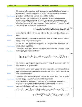 Avqv‡Zi aiY cweÎ †KviAv‡bi AvqvZ - evsjv ZiRgv - Bs‡iwR ZiRgv AvqvZ bs
Transliteration
-sh -‘an th dh shra-
-nakum ’antum wa shura- -’ukum; Fa- -nahum wa
shura- uhum- - -
Translation
One day shall We gather them all together. Then shall We say to
those who joined gods (with Us): "To your place! you and those you
joined as ´partners´ We shall separate them, and their "Partners" shall
say: "It was not us that you worshipped!
29
cÖwZeY©vqb
dvKvdv-wejøv-wn kvnx`vg evBbvbv-Iqv evBbvKzg Bs Kzbœv-ÔAvb ÔBev-`vwZKzg jvMv-
wdjxb|
ZiRgv
Avgv‡`i I †Zvgv‡`i g‡a¨ mv¶x wnmv‡e h‡_ó †h, †Zvgiv Avgv‡`i ÔBev`Z
Kwi‡Z G wel‡q Avgiv †Zv Mvwdj wQjvg|'
Transliteration
sh wa bayna-kum ‘an
gh
Translation nothing of your worship of us!"
30
cÖwZeY©vqb
ûbv-wjKv Zvej~ Kzjøy bvd&wQg& gv-AvQjvdvZ Iqv iæÏ~˜ Bjvjøv-wn gvIjv-ûgyj nvw° Iqv
` vjøv ÔAvbûg gv-Kv-b~ BqvdZviƒb|
ZiRgv
†mLv‡b Zvnv‡`i cÖ‡Z¨‡K Zvnvi c~e©K…Z Kg© cix¶v Kwiqv jB‡e Ges Dnv‡`i‡K Dnv‡`i
cÖK…Z AwffveK wbKU wdivBqv Avbv nB‡e Ges Dnv‡`i D™¢vweZ wg_¨v Dnv‡`i
wbKU nB‡Z Aš—wn©Z nB‡e|
Transliteration
kullu ’aslafat wa
Translation
There will every soul prove (the fruits of) the deeds it sent before:
invented falsehoods will leave them in the lurch.
31
Page No # 688
 