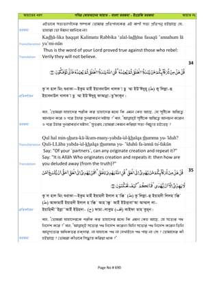 Avqv‡Zi aiY cweÎ †KviAv‡bi AvqvZ - evsjv ZiRgv - Bs‡iwR ZiRgv AvqvZ bs
ZiRgv
GBfv‡e mZ¨Z¨vMx‡`i m¤ú‡K© †Zvgvi cÖwZcvj‡Ki GB evYx mZ¨ cÖwZcbœ nBqv‡Q †h,
Zvnviv †Zv Cgvb Avwb‡e bv|
Transliteration
Kadh Kalimatu Rabbika ‘alal-ladh ’annahum
Translation
Thus is the word of your Lord proved true against those who rebel:
Verily they will not believe.
34
cÖwZeY©vqb
Kz j nvj wgs ïivKv~BKzg gvBu Bqve`vDj LvjK v Qz ¤§v BDÔC`yn~ ( ) Ky wjjøv-û
Bqve`vDj LvjK v Qz ¤§v BDÔC`yn~ dvAvbœv-ZzÕdvK~b|
ZiRgv
ej, Ô†Zvgiv hvnv‡`i kixK Ki Zvnv‡`i g‡a¨ wK Ggb †Kn Av‡Q, †h m„wó‡K Aw¯—‡Z¡
Avbqb K‡i I c‡i Dnvi cybiveZ©b NUvq ?' ej, m„wó‡K Aw¯—‡Z¡ Avbqb K‡ib
I c‡i Dnvi cybiveZ©b NUvb,' myZivs †Zvgiv †Kgb Kwiqv mZ¨-wePy¨Z nB‡ZQ ?
Transliteration
Qul hal min-shura- ikum-many-yabda ul-khalqa thumma yu- ?
Quli- ul-khalqa thumma yu- tu-
Translation
Say: "Of your ´partners´, can any originate creation and repeat it?"
you deluded away (from the truth)?"
35
cÖwZeY©vqb
Kz j nvj wgs ïivKv~BKzg gvBu Bqvn`x Bjvj n vw° ( ) Kz wjjøv-û Bqvn`x wjjn vw°
( ) AvdvgvBu Bqvn`x Bjvj n vw° Avn v°z AvBu BDËvevÔAv Av¤§vj& jv-
BqvwnÏx˜Bjøv˜AvBu BDn`v- ( ) dvgv-jvKzg ( ) KvBdv Zvn Kzg~b|
ZiRgv
ej, Ô†Zvgiv hvnv‡`i‡K kixK Ki Zvnv‡`i g‡a¨ wK Ggb †Kn Av‡Q, †h m‡Z¨i c_
wb‡`©k K‡i ?' ej, m‡Z¨i c_ wb‡`©k K‡ib| whwb m‡Z¨i c_ wb‡`©k K‡ib wZwb
AvbyM‡Z¨i AwaKZi nK&`vi, bv hvnv‡K c_ bv †`LvB‡j c_ cvq bv-†m ? †Zvgv‡`i Kx
nBqv‡Q ? †Zvgiv Kxfv‡e wm×vš— Kwiqv _vK ?'
Page No # 690
 