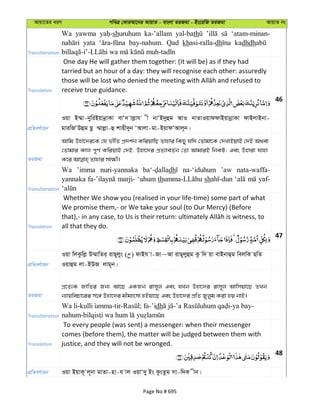 Avqv‡Zi aiY cweÎ †KviAv‡bi AvqvZ - evsjv ZiRgv - Bs‡iwR ZiRgv AvqvZ bs
Transliteration
Wa yawma shuruhum ka-’allam yal-bath ‘atam-minan-
yata bay-nahum. Qad khasi-ralla-dh kadhdh
Translation
One day He will gather them together: (It will be) as if they had
tarried but an hour of a day: they will recognise each other: assuredly
receive true guidance.
46
cÖwZeY©vqb
Iqv B¤§v-bywiBqvbœvKv evÔ` vjøvh x bvÔB`yûg AvI bvZvIqvddvBqvbœvKv dvBjvBbv-
gviwRÔDûg Qz ¤§vjøv-û kvnx`yb ÔAvjv-gv-BqvdÔAvj~b|
ZiRgv
Avwg Dnv‡`i‡K †h fxwZ cÖ`k©b KwiqvwQ Zvnvi wKQy hw` †Zvgv‡K †`LvBqvB †`B A_ev
†Zvgvi Kvj c~Y© KwiqvB †`B, Dnv‡`i cÖZ¨veZ©b †Zv AvgviB wbKU; Ges Dnviv hvnv
Transliteration
Wa ’imma nuri-yannaka dh na-‘iduhum ’aw nata-waffa-
yannaka marji- ‘uhum th sh yaf-
Translation
Whether We show you (realised in your life-time) some part of what
We promise them,- or We take your soul (to Our Mercy) (Before
all that they do.
47
cÖwZeY©vqb
Iqv wjKzwjø D¤§vwZi& ivQ~jys ( ) dvBh v-Rv~Av ivQ~jyûg Kz w` qv evBbvûg wejwK QwZ
Iqvûg jv-BDR jvg~b|
ZiRgv
cÖ‡Z¨K RvwZi Rb¨ Av‡Q GKRb ivm~j Ges hLb Dnv‡`i ivm~j Avwmqv‡Q ZLb
b¨vqwePv‡ii m‡½ Dnv‡`i gxgvsmv nBqv‡Q Ges Dnv‡`i cÖwZ Ryjyg Kiv nq bvB|
Transliteration
Wa li- -tir- ; fa-’idh - -ya bay-
nahum-
Translation
To every people (was sent) a messenger: when their messenger
comes (before them), the matter will be judged between them with
justice, and they will not be wronged.
48
cÖwZeY©vqb Iqv BqvK~ j~bv gvZv-nv-h vj IqvÔ`y Bs KzsZzg mv-w`K xb|
Page No # 695
 