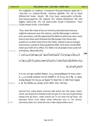 Avqv‡Zi aiY cweÎ †KviAv‡bi AvqvZ - evsjv ZiRgv - Bs‡iwR ZiRgv AvqvZ bs
Transliteration
Wa kadh shu
wa ‘alaykum Sh Wa ja-‘alnal-
kunta li-na‘-lama
mim-manyyanqali-bu ‘aqibayh. Wa ‘alal-
ladh Wa ’Inna-
Translation
Thus, have We made of you an Ummat justly balanced, that you
might be witnesses over the nations, and the Messenger a witness
over yourselves; and We appointed the Qibla to which you were used,
only to test those who followed the Messenger from those who
would turn on their heels (From the Faith). Indeed it was (a change)
of kindness, Most Merciful.
144
cÖwZeY©vqb
K v` bviv-ZvK vjøyev IqvRwnKv wdQ&Qvgv~B ( ) dvjvbyIqvwjøqvbœvKv wK e&jvZvs Zvi&` v-
nv- ( ) dvIqvwjø IqvRnvKv kvZ ivj gvQwRw`j& n viv-wg ( ) Iqv n vBQz gv-KysZzg&
dvIqvjø~ DR~nvKzg kvZ ivn~ ( ) Iqv Bbœvjøvh xbv EZzj& wKZv-ev jvBqvÔjvg~bv Avbœvnyj&
n v°z wgi& ivweŸwng ( ) Iqvgvjøv-û weMv-wdwjb ÔAv¤§v- BqvÔgvj~b|
ZiRgv
AvKv‡ki w`‡K †Zvgvi evievi ZvKv‡bv‡K Avwg Aek¨B j¶¨ Kwi| myZivs †Zvgv‡K
Aek¨B Ggb wKe&jvi w`‡K wdivBqv w`‡ZwQ hvnv Zzwg cm›` Ki| AZGe Zzwg gmwR`yj
nviv‡gi w`‡K gyL wdivI| †Zvgiv †hLv‡bB _vK bv †Kb Dnvi w`‡K gyL wdivI Ges
hvnv‡`i‡K wKZve †`Iqv nBqv‡Q Zvnviv wbwðZfv‡e Rv‡b †h, Dnv Zvnv‡`i
Page No # 67
 