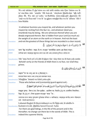 Avqv‡Zi aiY cweÎ †KviAv‡bi AvqvZ - evsjv ZiRgv - Bs‡iwR ZiRgv AvqvZ bs
Transliteration
Wa sha’ninw-wa minhu min
min ‘amalin ‘alaykum Sh ’idh
Wa ya‘-zubu ‘ar-Rabbika mim-mith dharratin fil-
wa wa ghara mindh wa ’akbara f-
Translation
In whatever business you mayest be, and whatever portion you
mayest be reciting from the Qur´an,- and whatever deed you
(mankind) may be doing,- We are witnesses thereof when you are
deeply engrossed therein. Nor is hidden from your Lord (so much as)
the weight of an atom on the earth or in heaven. And not the least
and not the greatest of these things but are recorded in a clear record.
62
cÖwZeY©vqb Avjv˜Bbœv AvIwjqv~Avjøv-wn jv-LvIdzb ÔAvjvBwng Iqvjv-ûg Bqvn Svb~b|
ZiRgv
Transliteration - - khaw-fun ‘alay- -
Translation grieve;
63
cÖwZeY©vqb Avjøvh xbv Av-gvb~ Iqv Kv-b~ BqvËvK~ b|
ZiRgv hvnviv Cgvb Av‡b Ges ZvK&Iqv Aej¤^b K‡i,
Transliteration Alladh -
Translation Those who believe and (constantly) guard against evil;-
64
cÖwZeY©vqb
jvûgyj eykiv- wdj n vqv-wZ` `yb&Bqv- Iqvwdj Av-wLivwZ ( ) jv-Zve`xjv wjKvwjgv-
wZjøv-wn ( ) h v-wjKv ûIqvj dvISyj ÔAvR xg|
ZiRgv
Zvnv‡`i Rb¨ Av‡Q mymsev` `ywbqvi Rxe‡b I AvwLiv‡Z, evYxi †Kvb cwieZ©b
bvB ; DnvB gnvmvdj¨|
Transliteration
Lahumul-Bush - - khi-rah; -
-ti- . Dh -Fawzul-
Translation
For them are glad tidings, in the life of the present and in the
indeed the supreme felicity.
Page No # 701
 