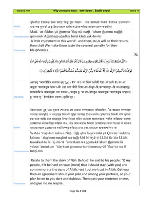 Avqv‡Zi aiY cweÎ †KviAv‡bi AvqvZ - evsjv ZiRgv - Bs‡iwR ZiRgv AvqvZ bs
ZiRgv
c„w_ex‡Z Bnv‡`i Rb¨ Av‡Q wKQy myL-m‡¤¢vM ; c‡i AvgviB wbKU Dnv‡`i cÖZ¨veZ©b|
AZtci Kzdix †nZy Dnv‡`i‡K Avwg K‡Vvi kvw¯—i Av¯^v` MÖnY KivBe|
Transliteration
-‘un-fiddun- thumma ’ilay- - ‘uhum thumma nudh -
quhumul- dh sh-sh -fu-
Translation
A little enjoyment in this world!- and then, to Us will be their return,
then shall We make them taste the severest penalty for their
blasphemies.
71
cÖwZeY©vqb
IqvZjy ÔAvjvBwng bvevAv b~n& ( )| Bh K v-jv wjK vIwgnx Bqv-K vIwg Bs Kv-bv
Kveyiv ÔAvjvBKzg gvK v-gx Iqv Zvh Kxix weAv-qv-wZjøv-wn dvÔAvjvjøv-wn ZvIqv°vj&Zz
dvAvRwgÔE AvgivKzg Iqv ïivKv~AvKzg Qz ¤§v jv-BqvKzb AvgiæKzg ÔAvjvBKzg ¸¤§vZvs
Qz ¤§vK `~ ˜BjvBBqv Iqvjv-ZzswR i~b|
ZiRgv
Dnv‡`i‡K b~n&-Gi e„Ëvš— †kvbvI| †m Zvnvi m¤úÖ`vq‡K ewjqvwQj, Ô†n Avgvi m¤úÖ`vq!
Avgvi Aew¯’wZ I wb`k©b Øviv Avgvi Dc‡`k`vb †Zvgv‡`i wbKU hw` `ytmn
nq Z‡e Avwg †Zv Dci wbf©i Kwi| †Zvgiv hvnv‡`i‡K kixK KwiqvQ Zrmn
†Zvgv‡`i KZ©e¨ w¯’i Kwiqv bvI, c‡i †hb KZ©e¨ wel‡q †Zvgv‡`i †Kvb mskq bv _v‡K|
Avgvi m¤^‡Ü †Zvgv‡`i Kg© wb®úbœ Kwiqv †dj Ges Avgv‡K AeKvk w`I bv|
Transliteration
Wat-lu ‘alay-him naba . ’Idh - -
kabura ‘alaykum- dh- -ti- - -
tawakkal-tu fa-’aj-mi- shura- th
yakun ’amrukum ‘alaykum ghumma-tan-thummaq- -
-
Translation
people, if it be hard on your (mind) that I should stay (with you) and
then an agreement about your plan and among your partners, so your
plan be on to you dark and dubious. Then pass your sentence on me,
and give me no respite.
Page No # 704
 