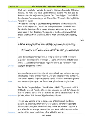 Avqv‡Zi aiY cweÎ †KviAv‡bi AvqvZ - evsjv ZiRgv - Bs‡iwR ZiRgv AvqvZ bs
Transliteration
Qad taqalluba wajhika falanuwalliyannaka Qiblatan-
Fa-walli waj-haka sh Wa thu
kuntum sh Wa ’innalladh
mir-Rabbi-him. Wa bigh
Translation
We see the turning of your face (for guidance to the heavens: now
Shall We turn you to a Qiblah that shall please you. Turn then your
face in the direction of the sacred Mosque: Wherever you are, turn
your faces in that direction. The people of the Book know well that
do.
145
cÖwZeY©vqb
Iqvjv Bb& AvZvBZvjøvh xbv EZ~j& wKZv-ev weKzwjø Av-qvwZg& gv-ZvweÔE wK ejvZvKv
( ) Iqvgv˜ AvsZv weZv-weÔBs wK ejvZvûg ( ) Iqvgv-evÔ` yûg& weZv-weÔBs wK ejvZv
evÔw` Iu ( ) IqvjvBwbËvevÔZv Avn&Iqv~Avûg& wgg& evÔw` gv-Rv~AvKv wgbvj& ÔBjwg
( ) BbœvKv Bh vjøvwgbv¾ v-wjgxb|
ZiRgv
hvnv‡`i‡K wKZve †`Iqv nBqv‡Q Zzwg hw` Zvnv‡`i wbKU mg¯— `jxj †ck Ki, ZeyI
Zvnviv †Zvgvi wKe&jvi AbymiY Kwi‡e bv; Ges ZzwgI Zvnv‡`i wKe&jvi Abymvix bI,
Ges ZvnvivI ci¯ú‡ii wKe&jvi Abymvix bq| †Zvgvi wbKU Ávb Avwmevi ci Zzwg hw`
Zvnv‡`i †Lqvj-Lywki AbymiY Ki, wbðqB ZLb Zzwg Rvwjg‡`i Aš—fz©³ nB‡e|
Transliteration
Wa la-’in ’ataytal-ladh bi-kulli
Qiblatak; wa wa ba‘-duhum-bi-
Qiblata ba‘-d. Wa la-’inittaba‘-ta
dh
Translation
Even if you were to bring to the people of the Book all the Signs
(together), they would not follow Your Qiblah; nor are you going to
follow their Qibla; nor indeed will they follow each other´s Qiblah. If
you after the knowledge has reached you, were to follow their (vain)
desires, then were you indeed (clearly) in the wrong.
Page No # 68
 