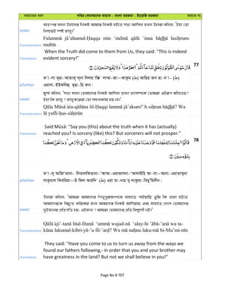 Avqv‡Zi aiY cweÎ †KviAv‡bi AvqvZ - evsjv ZiRgv - Bs‡iwR ZiRgv AvqvZ bs
ZiRgv
AZtci hLb Dnv‡`i wbKU Avgvi wbKU nB‡Z mZ¨ Avwmj ZLb Dnviv ewjj, ÔBnv †Zv
wbðqB ¯úó Rv`y|'
Transliteration
min ’inna dh
Translation
When the Truth did come to them from Us, they said: "This is indeed
evident sorcery!"
77
cÖwZeY©vqb
K v-jv g~Qv-AvZvK~ j~bv wjjn vw° jv¤§v-Rv~AvKzg ( ) AvwQn iæb nv-h v- ( )
Iqvjv-BDdwjû Q&Qv-wn iæb|
ZiRgv
g~mv ewjj, ÔmZ¨ hLb †Zvgv‡`i wbKU Avwmj ZLb Zrm¤ú‡K© †Zvgiv GBiƒc ewj‡ZQ?
Bnv wK Rv`y ? Rv`yK‡iiv †Zv mdjKvg nq bv|'
Transliteration
- - ? - dh ? Wa
- -
Translation reached you? Is sorcery (like) this? But sorcerers will not prosper."
78
cÖwZeY©vqb
K v-j~ AvwRÔZvbv- wjZvjwdZvbv-ÔAv¤§v-IqvRv`bv-ÔAvjvBwn Av-ev~Avbv-IqvZvK~bv
jvKzgvj wKewiqv~D wdj Aviw` ( ) Iqv gv-bvn by jvKzgv-wegyÕwgbxb|
ZiRgv
Dnviv ewjj, ÔAvgiv Avgv‡`i wcZ„cyi“lMY‡K hvnv‡Z cvBqvwQ Zywg wK Zvnv nB‡Z
Avgv‡`i‡K wePy¨Z Kwievi Rb¨ Avgv‡`i wbKU AvwmqvQ Ges hvnv‡Z †`‡k †Zvgv‡`i
`yBR‡bi cÖwZcwË nq, GBRb¨ ? Avgiv †Zvgv‡`i cÖwZ wek¦vmx bB|'
Transliteration
- - - - - -
-kibri- -’u fil- ? - -Mu’mi-
Translation
They said: "Have you come to us to turn us away from the ways we
found our fathers following,- in order that you and your brother may
have greatness in the land? But not we shall believe in you!"
Page No # 707
 