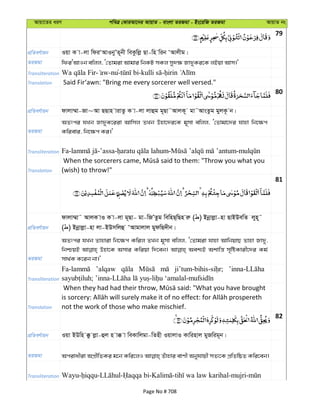 Avqv‡Zi aiY cweÎ †KviAv‡bi AvqvZ - evsjv ZiRgv - Bs‡iwR ZiRgv AvqvZ bs
79
cÖwZeY©vqb Iqv K v-jv wdiÔAvIbyÕZ~bx weKzwjø Qv-wn wib ÔAvjxg|
ZiRgv wdiÔAvIb ewjj, Ô†Zvgiv Avgvi wbKU mKj my`¶ Rv`yKi‡K jBqv Avm|'
Transliteration - -nu- - -
Translation Said Fir‘awn: "Bring me every sorcerer well versed."
80
cÖwZeY©vqb dvjv¤§v-Rv~Av QQvn vivZz K v-jv jvûg g~Qv˜AvjK~ gv˜AvsZzg gyjK‚ b|
ZiRgv
AZtci hLb Rv`yK‡iiv Avwmj ZLb Dnv‡`i‡K g~mv ewjj, Ô†Zvgv‡`i hvnv wb‡¶c
Kwievi, wb‡¶c Ki|'
Transliteration
Translation (wish) to throw!"
81
cÖwZeY©vqb
dvjv¤§v˜ AvjK vI K v-jv g~Qv- gv-wRÕZzg wewnQ&wQn iæ ( ) Bbœvjøv-nv QvBDewZ jyn~˜
( ) Bbœvjøv-nv jv-BDmwjû ÔAvgvjvj gydwQ`xb|
ZiRgv
AZtci hLb Zvnviv wb‡¶c Kwij ZLb g~mv ewjj, Ô†Zvgiv hvnv AvwbqvQ Zvnv Rv`y,
wbðqB Dnv‡K Amvi Kwiqv w`‡eb| Aek¨B Akvwš— m„wóKvix‡`i Kg©
mv_©K K‡ib bv|'
Transliteration
’alqaw
Translation not the work of those who make mischief.
82
cÖwZeY©vqb Iqv BDwn °z jøv-ûj n v° v weKvwjgv-wZnx IqvjvI Kvwinvj gyRwig~b|
ZiRgv
Transliteration
Page No # 708
 